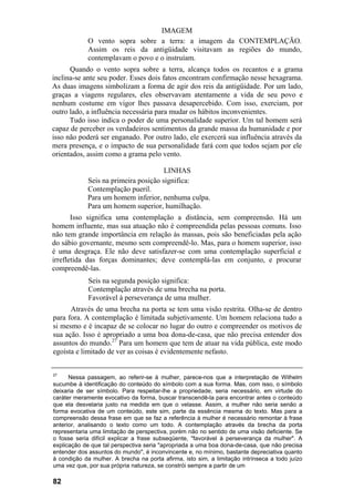 IMAGEM
O vento sopra sobre a terra: a imagem da CONTEMPLAÇÃO.
Assim os reis da antigüidade visitavam as regiões do mundo,
contemplavam o povo e o instruíam.
Quando o vento sopra sobre a terra, alcança todos os recantos e a grama
inclina-se ante seu poder. Esses dois fatos encontram confirmação nesse hexagrama.
As duas imagens simbolizam a forma de agir dos reis da antigüidade. Por um lado,
graças a viagens regulares, eles observavam atentamente a vida de seu povo e
nenhum costume em vigor lhes passava desapercebido. Com isso, exerciam, por
outro lado, a influência necessária para mudar os hábitos inconvenientes.
Tudo isso indica o poder de uma personalidade superior. Um tal homem será
capaz de perceber os verdadeiros sentimentos da grande massa da humanidade e por
isso não poderá ser enganado. Por outro lado, ele exercerá sua influência através da
mera presença, e o impacto de sua personalidade fará com que todos sejam por ele
orientados, assim como a grama pelo vento.
LINHAS
Seis na primeira posição significa:
Contemplação pueril.
Para um homem inferior, nenhuma culpa.
Para um homem superior, humilhação.
Isso significa uma contemplação a distância, sem compreensão. Há um
homem influente, mas sua atuação não é compreendida pelas pessoas comuns. Isso
não tem grande importância em relação às massas, pois são beneficiadas pela ação
do sábio governante, mesmo sem compreendê-lo. Mas, para o homem superior, isso
é uma desgraça. Ele não deve satisfazer-se com uma contemplação superficial e
irrefletida das forças dominantes; deve contemplá-las em conjunto, e procurar
compreendê-las.
Seis na segunda posição significa:
Contemplação através de uma brecha na porta.
Favorável à perseverança de uma mulher.
Através de uma brecha na porta se tem uma visão restrita. Olha-se de dentro
para fora. A contemplação é limitada subjetivamente. Um homem relaciona tudo a
si mesmo e é incapaz de se colocar no lugar do outro e compreender os motivos de
sua ação. Isso é apropriado a uma boa dona-de-casa, que não precisa entender dos
assuntos do mundo.27
Para um homem que tem de atuar na vida pública, este modo
egoísta e limitado de ver as coisas é evidentemente nefasto.
27
Nessa passagem, ao referir-se à mulher, parece-nos que a interpretação de Wilhelm
sucumbe à identificação do conteúdo do símbolo com a sua forma. Mas, com isso, o símbolo
deixaria de ser símbolo. Para respeitar-lhe a propriedade, seria necessário, em virtude do
caráter meramente evocativo da forma, buscar transcendê-la para encontrar antes o conteúdo
que ela desvelaria justo na medida em que o velasse. Assim, a mulher não seria senão a
forma evocativa de um conteúdo, este sim, parte da essência mesma do texto. Mas para a
compreensão dessa frase em que se faz a referência à mulher é necessário remontar à frase
anterior, analisando o texto como um todo. A contemplação através da brecha da porta
representaria uma limitação de perspectiva, porém não no sentido de uma visão deficiente. Se
o fosse seria difícil explicar a frase subseqüente, "favorável à perseverança da mulher". A
explicação de que tal perspectiva seria "apropriada a uma boa dona-de-casa, que não precisa
entender dos assuntos do mundo", é inconvincente e, no mínimo, bastante depreciativa quanto
à condição da mulher. A brecha na porta afirma, isto sim, a limitação intrínseca a todo juízo
uma vez que, por sua própria natureza, se constrói sempre a partir de um
82
 