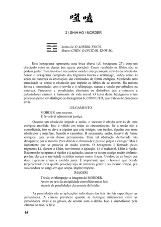 21.SHIH HO / MORDER
Acima LI, O ADERIR, FOGO.
Abaixo CHÊN, O INCITAR, TROVÃO.
Este hexagrama representa uma boca aberta (cf. hexagrama 27), com um
obstáculo entre os dentes (na quarta posição). Como resultado os lábios não se
podem juntar. Para uni-los é necessário morder energicamente através do obstáculo.
Sendo o hexagrama composto dos trigramas trovão e relâmpago, indica como às
vezes na natureza as obstruções são eliminadas de forma enérgica. Mordendo com
tenacidade se vence o obstáculo que impede os lábios de se unirem. Da mesma
forma a tempestade, com o trovão e o relâmpago, supera a tensão perturbadora na
natureza. Processos e penalidades eliminam os distúrbios que criminosos e
caluniadores causam à harmonia da vida social. O tema desse hexagrama é um
processo penal, em distinção ao hexagrama 6, CONFLITO, que tratava de processos
civis.
JULGAMENTO
MORDER tem sucesso.
É favorável administrar justiça.
Quando um obstáculo impede a união, o sucesso é obtido através de uma
enérgica mordida. Isso é válido em todas as circunstâncias. Se a união não é
consolidada, isto se deve a alguém que cria intrigas, um traidor, alguém que arma
obstáculos e interfere, freando o caminhar. H necessário, então, intervir de forma
enérgica, para evitar danos permanentes. Uma tal obstrução deliberada não
desaparece por si mesma. Para detê-la e eliminá-la é preciso julgar e castigar. Mas é
importante que se proceda de modo correto. O hexagrama é formado pelos
trigramas Li, clareza e Chên, movimento e agitação. Li é maleável, Chên é rígido.
Recorrendo-se apenas à rigidez e à agitação, causar-se-ia um castigo muito violento;
porém, clareza e suavidade sozinhas seriam muito fracas. Unidos, os atributos dos
dois trigramas criam a medida justa. É importante que o homem que decide
(representado pela quinta posição) seja de natureza gentil e ao mesmo tempo, por
sua conduta no cargo em que ocupa, inspire respeito.
IMAGEM
Trovão e relâmpago: a imagem do MORDER.
Assim os reis da antigüidade consolidavam as leis
através de penalidades claramente definidas.
As penalidades são as aplicações individuais das leis. As leis especificam as
penalidades. A clareza prevalece quando se distingue nitidamente entre as
penalidades leves e as graves, de acordo com o delito. Isso é simbolizado pela
clareza do raio. A lei é
84
 