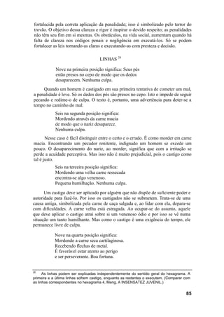 fortalecida pela correta aplicação da penalidade; isso é simbolizado pelo terror do
trovão. O objetivo dessa clareza e rigor é inspirar o devido respeito; as penalidades
não têm seu fim em si mesmas. Os obstáculos, na vida social, aumentam quando há
falta de clareza nos códigos penais e negligência em executá-los. Só se podem
fortalecer as leis tornando-as claras e executando-as com presteza e decisão.
LINHAS 28
Nove na primeira posição significa: Seus pés
estão presos no cepo de modo que os dedos
desaparecem. Nenhuma culpa.
Quando um homem é castigado em sua primeira tentativa de cometer um mal,
a penalidade é leve. Só os dedos dos pés são presos no cepo. Isto o impede de seguir
pecando e redime-o de culpa. O texto é, portanto, uma advertência para deter-se a
tempo no caminho do mal.
Seis na segunda posição significa:
Mordendo através da carne macia
de modo que o nariz desaparece.
Nenhuma culpa.
Nesse caso é fácil distinguir entre o certo e o errado. É como morder em carne
macia. Encontrando um pecador renitente, indignado um homem se excede um
pouco. O desaparecimento do nariz, ao morder, significa que com a irritação se
perde a acuidade perceptiva. Mas isso não é muito prejudicial, pois o castigo como
tal é justo.
Seis na terceira posição significa:
Mordendo uma velha carne ressecada
encontra-se algo venenoso.
Pequena humilhação. Nenhuma culpa.
Um castigo deve ser aplicado por alguém que não dispõe de suficiente poder e
autoridade para fazê-lo. Por isso os castigados não se submetem. Trata-se de uma
causa antiga, simbolizada pela carne de caça salgada e, ao lidar com ela, depara-se
com dificuldades. A carne velha está estragada. Ao ocupar-se do assunto, aquele
que deve aplicar o castigo atrai sobre si um venenoso ódio e por isso se vê numa
situação um tanto humilhante. Mas como o castigo é uma exigência do tempo, ele
permanece livre de culpa.
Nove na quarta posição significa:
Mordendo a carne seca cartilaginosa.
Recebendo flechas de metal.
É favorável estar atento ao perigo
e ser perseverante. Boa fortuna.
28
As linhas podem ser explicadas independentemente do sentido geral do hexagrama. A
primeira e a última linhas sofrem castigo, enquanto as restantes o executam. (Comparar com
as linhas correspondentes no hexagrama 4, Meng, A INSENSATEZ JUVENIL.)
85
 