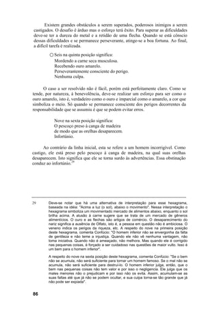 Existem grandes obstáculos a serem superados, poderosos inimigos a serem
castigados. O desafio é árduo mas o esforço terá êxito. Para superar as dificuldades
deve-se ter a dureza do metal e a retidão de uma flecha. Quando se está cônscio
dessas dificuldades e se permanece perseverante, atinge-se a boa fortuna. Ao final,
a difícil tarefa é realizada.
○ Seis na quinta posição significa:
Mordendo a carne seca musculosa.
Recebendo ouro amarelo.
Perseverantemente consciente do perigo.
Nenhuma culpa.
O caso a ser resolvido não é fácil, porém está perfeitamente claro. Como se
tende, por natureza, à benevolência, deve-se realizar um esforço para ser como o
ouro amarelo, isto é, verdadeiro como o ouro e imparcial como o amarelo, a cor que
simboliza o meio. Só quando se permanece consciente dos perigos decorrentes da
responsabilidade que se assumiu é que se podem evitar erros.
Nove na sexta posição significa:
O pescoço preso à canga de madeira
de modo que as orelhas desaparecem.
Infortúnio.
Ao contrário da linha inicial, esta se refere a um homem incorrigível. Como
castigo, ele está preso pelo pescoço à canga de madeira, na qual suas orelhas
desaparecem. Isto significa que ele se torna surdo às advertências. Essa obstinação
conduz ao infortúnio.29
29 Deve-se notar que há uma alternativa de interpretação para esse hexagrama,
baseada na idéia: "Acima a luz (o sol), abaixo o movimento". Nessa interpretação o
hexagrama simboliza um movimentado mercado de alimentos abaixo, enquanto o sol
brilha acima. A alusão à carne sugere que se trata de um mercado de gêneros
alimentícios. O ouro e as flechas são artigos de comércio. O desaparecimento do
nariz significa a ausência de Olfato, isto é, a pessoa em questão não é ambiciosa. O
veneno indica os perigos da riqueza, etc. A respeito do nove na primeira posição
deste hexagrama, comenta Confúcio: "O homem inferior não se envergonha da falta
de gentileza e não teme a injustiça. Quando ele não vê nenhuma vantagem, não
toma iniciativa. Quando não é ameaçado, não melhora. Mas quando ele é corrigido
nas pequenas coisas, é forçado a ser cuidadoso nas questões de maior vulto. Isso é
um bem para o homem inferior".
A respeito do nove na sexta posição deste hexagrama, comenta Confúcio: "Se o bem
não se acumula, não será suficiente para tornar um homem famoso. Se o mal não se
acumula, não será suficiente para destruí-lo. O homem inferior julga, então, que o
bem nas pequenas coisas não tem valor e por isso o negligencia. Ele julga que os
males menores não o prejudicam e por isso não os evita. Assim, acumulam-se as
suas faltas até que já não se podem ocultar, e sua culpa torna-se tão grande que já
não pode ser expiada".
86
 