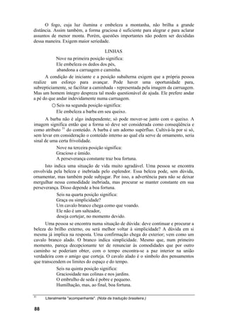O fogo, cuja luz ilumina e embeleza a montanha, não brilha a grande
distância. Assim também, a forma graciosa é suficiente para alegrar e para aclarar
assuntos de menor monta. Porém, questões importantes não podem ser decididas
dessa maneira. Exigem maior seriedade.
LINHAS
Nove na primeira posição significa:
Ele embeleza os dedos dos pés,
abandona a carruagem e caminha.
A condição de iniciante e a posição subalterna exigem que a própria pessoa
realize um esforço para avançar. Pode haver uma oportunidade para,
subrepticiamente, se facilitar a caminhada - representada pela imagem da carruagem.
Mas um homem íntegro despreza tal modo questionável de ajuda. Ele prefere andar
a pé do que andar indevidamente numa carruagem.
○ Seis na segunda posição significa:
Ele embeleza a barba em seu queixo.
A barba não é algo independente; só pode mover-se junto com o queixo. A
imagem significa então que a forma só deve ser considerada como conseqüência e
como atributo 31
do conteúdo. A barba é um adorno supérfluo. Cultivá-la por si só,
sem levar em consideração o conteúdo interno ao qual ela serve de ornamento, seria
sinal de uma certa frivolidade.
Nove na terceira posição significa:
Gracioso e úmido.
A perseverança constante traz boa fortuna.
Isto indica uma situação de vida muito agradável. Uma pessoa se encontra
envolvida pela beleza e inebriada pelo esplendor. Essa beleza pode, sem dúvida,
ornamentar, mas também pode subjugar. Por isso, a advertência para não se deixar
mergulhar nessa comodidade inebriada, mas procurar se manter constante em sua
perseverança. Disso depende a boa fortuna.
Seis na quarta posição significa:
Graça ou simplicidade?
Um cavalo branco chega como que voando.
Ele não é um salteador,
deseja cortejar, no momento devido.
Uma pessoa se encontra numa situação de dúvida: deve continuar e procurar a
beleza do brilho externo, ou será melhor voltar à simplicidade? A dúvida em si
mesma já implica na resposta. Uma confirmação chega do exterior; vem como um
cavalo branco alado. O branco indica simplicidade. Mesmo que, num primeiro
momento, pareça decepcionante ter de renunciar às comodidades que por outro
caminho se poderiam obter, com o tempo encontra-se a paz interior na união
verdadeira com o amigo que corteja. O cavalo alado é o símbolo dos pensamentos
que transcendem os limites do espaço e do tempo.
Seis na quinta posição significa:
Graciosidade nas colinas e nos jardins.
O embrulho de seda é pobre e pequeno.
Humilhação, mas, ao final, boa fortuna.
31
Literalmente "acompanhante". (Nota da tradução brasileira.)
88
 