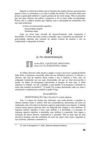 Alguém se afasta do contato com os homens das regiões baixas, que procuram
apenas o luxo e a ostentação, e se volta à solidão das alturas. Ele encontra então uma
pessoa a quem pode admirar e a quem gostaria de ter como amigo. Mas os presentes
que tem para oferecer são pobres e pequenos e ele se sente então envergonhado.
Porém, não é a dádiva externa que importa, mas a sinceridade de sentimento. Por
isso tudo acaba bem.
○ Nove na sexta posição significa:
Graciosidade simples.
Nenhuma culpa.
Aqui, no nível mais elevado do desenvolvimento, todo ornamento é
descartado. A forma não mais oculta o conteúdo, mas o manifesta em plenitude. A
graciosidade suprema não consiste no adorno externo da matéria e sim na
simplicidade e adequação da forma.
23. PO / DESINTEGRAÇÃO
Acima KÊN, A QUIETUDE, MONTANHA.
Abaixo K’UN, O RECEPTIVO, TERRA.
As linhas obscuras estão prestes a galgar o cume e provocar a queda da última
linha firme e luminosa, exercendo sobre ela sua influência corrosiva. O inferior, o
obscuro, não luta de maneira direta contra o que é superior e forte, mas vai
solapando lentamente em sua ação dissimulada, até que ao final provoca-lhe a
queda. As linhas do hexagrama representam a imagem de uma casa. A linha
superior é o telhado. Ao ruir o telhado, a casa desaba. O hexagrama é atribuído ao
nono mês (outubro-novembro).32
O poder Yin avança dominando cada vez mais e
está prestes a suplantar por completo o poder Yang.
JULGAMENTO
DESINTEGRAÇÃO. Não é favorável ir a parte alguma.
Esta é a época do avanço dos inferiores, que estão prestes a expulsar os
últimos homens fortes e nobres. Sob tais circunstâncias, decorrentes do ciclo em
andamento, não é favorável ao homem superior empreender coisa alguma. A atitude
correta nessas épocas adversas deve ser deduzida das imagens e seus atributos. O
trigrama inferior significa a terra, cujo atributo é a docilidade e a devoção. O
trigrama superior significa a montanha, cujo atributo é a quietude. Isso sugere a
aceitação da época adversa, mantendo-se a quietude. Não se trata aqui de uma
iniciativa humana, mas das condições do ciclo em vigor; estes ciclos, seguindo as
leis celestiais, alternam o aumento e a
32
Cf. nota 14 (hexagrama 11, PAZ). (Nota da tradução brasileira.)
89
 