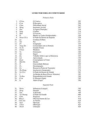 LIVRO TERCEIRO: OS COMENTÁRIOS
Primeira Parte
1. Ch'ien O Criativo 283
2. K’un O Receptivo 294
3. Chun Dificuldade Inicial 302
4. Mêng Insensatez Juvenil 307
5. Hsu A Espera (Nutrição) 310
6. Sung Conflito 314
7. Shih O Exercito 317
8. Pi Manter-se Unido (Solidariedade) 320
9. Hsiao Ch’u O Poder de Domar do Pequeno 324
10. Lu Conduta (Trilhar) 327
11. Tai Paz 331
12. P'i Estagnação 335
13. Tung Jên Comunidade com os Homens 338
14. Ta Yu Grandes Posses 342
15. Ch'ien Modéstia 345
16. Yu Entusiasmo 348
17. Sui Seguir 352
18. Ku Trabalho Sobre o que se Deteriorou 355
19. Lin Aproximação 359
20. Kuan Contemplação (a Vista) 362
21. Shih Ho Morder 365
22. Pi Graciosidade (Beleza) 368
23. Po Desintegração 372
24. Fu Retorno (o Ponto de Transição) 375
25. Wu Wang Inocência (o Inesperado) 378
26. Ta Ch’u O Poder de Domar do Grande 382
27. I As Bordas da Boca (Prover Alimento) 385
28. Ta Kuo Preponderância do Grande 388
29. K’an O Abismai (Água) 392
30. Li Aderir (Fogo) 396
Segunda Parte
31. Hsien Influência (Cortejar) 399
32. Heng Duração 402
33. Tun A Retirada 405
34. Ta Chuang O Poder do Grande 408
35. Chin Progresso 411
36. Ming I Obscurecimento da Luz 414
37. Chia Jen A Família 418
38. Kuei Oposição 421
39. Chien Obstrução 425
40. Hsieh Liberação 428
 