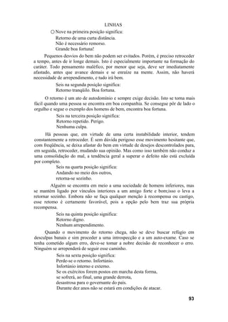 LINHAS
○ Nove na primeira posição significa:
Retorno de uma curta distância.
Não é necessário remorso.
Grande boa fortuna!
Pequenos desvios do bem não podem ser evitados. Porém, é preciso retroceder
a tempo, antes de ir longe demais. Isto é especialmente importante na formação do
caráter. Todo pensamento maléfico, por menor que seja, deve ser imediatamente
afastado, antes que avance demais e se enraíze na mente. Assim, não haverá
necessidade de arrependimento, e tudo irá bem.
Seis na segunda posição significa:
Retorno tranqüilo. Boa fortuna.
O retorno é um ato de autodomínio e sempre exige decisão. Isto se torna mais
fácil quando uma pessoa se encontra em boa companhia. Se consegue pôr de lado o
orgulho e segue o exemplo dos homens de bem, encontra boa fortuna.
Seis na terceira posição significa:
Retorno repetido. Perigo.
Nenhuma culpa.
Há pessoas que, em virtude de uma certa instabilidade interior, tendem
constantemente a retroceder. É sem dúvida perigoso esse movimento hesitante que,
com freqüência, se deixa afastar do bem em virtude de desejos descontrolados para,
em seguida, retroceder, mudando sua opinião. Mas como isso também não conduz a
uma consolidação do mal, a tendência geral a superar o defeito não está excluída
por completo.
Seis na quarta posição significa:
Andando no meio dos outros,
retorna-se sozinho.
Alguém se encontra em meio a uma sociedade de homens inferiores, mas
se mantém ligado por vínculos interiores a um amigo forte e bom;isso o leva a
retornar sozinho. Embora não se faça qualquer menção à recompensa ou castigo,
esse retomo é certamente favorável, pois a opção pelo bem traz sua própria
recompensa.
Seis na quinta posição significa:
Retorno digno.
Nenhum arrependimento.
Quando o movimento do retorno chega, não se deve buscar refúgio em
desculpas banais e sim proceder a uma introspecção e a um auto-exame. Caso se
tenha cometido algum erro, deve-se tomar a nobre decisão de reconhecer o erro.
Ninguém se arrependerá de seguir esse caminho.
Seis na sexta posição significa:
Perde-se o retorno. Infortúnio.
Infortúnio interno e externo.
Se os exércitos forem postos em marcha desta forma,
se sofrerá, ao final, uma grande derrota,
desastrosa para o governante do país.
Durante dez anos não se estará em condições de atacar.
93
 