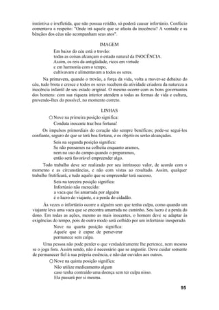instintiva e irrefletida, que não possua retidão, só poderá causar infortúnio. Confúcio
comentava a respeito: "Onde irá aquele que se afasta da inocência? A vontade e as
bênçãos dos céus não acompanham seus atos".
IMAGEM
Em baixo do céu está o trovão:
todas as coisas alcançam o estado natural da INOCÊNCIA.
Assim, os reis da antigüidade, ricos em virtude
e em harmonia com o tempo,
cultivavam e alimentavam a todos os seres.
Na primavera, quando o trovão, a força da vida, volta a mover-se debaixo do
céu, tudo brota e cresce e todos os seres recebem da atividade criadora da natureza a
inocência infantil de seu estado original. O mesmo ocorre com os bons governantes
dos homens: com sua riqueza interior atendem a todas as formas de vida e cultura,
provendo-lhes do possível, no momento correto.
LINHAS
○ Nove na primeira posição significa:
Conduta inocente traz boa fortuna!
Os impulsos primordiais do coração são sempre benéficos; pode-se segui-los
confiante, seguro de que se terá boa fortuna, e os objetivos serão alcançados.
Seis na segunda posição significa:
Se não pensamos na colheita enquanto aramos,
nem no uso do campo quando o preparamos,
então será favorável empreender algo.
Todo trabalho deve ser realizado por seu intrínseco valor, de acordo com o
momento e as circunstâncias, e não com vistas ao resultado. Assim, qualquer
trabalho frutificará, e tudo aquilo que se empreender terá sucesso.
Seis na terceira posição significa:
Infortúnio não merecido:
a vaca que foi amarrada por alguém
é o lucro do viajante, e a perda do cidadão.
Às vezes o infortúnio ocorre a alguém sem que tenha culpa, como quando um
viajante leva uma vaca que se encontra amarrada no caminho. Seu lucro é a perda do
dono. Em todas as ações, mesmo as mais inocentes, o homem deve se adaptar às
exigências do tempo, pois de outro modo será colhido por um infortúnio inesperado.
Nove na quarta posição significa:
Aquele que é capaz de perseverar
permanece sem culpa.
Uma pessoa não pode perder o que verdadeiramente lhe pertence, nem mesmo
se o joga fora. Assim sendo, não é necessário que se angustie. Deve cuidar somente
de permanecer fiel à sua própria essência, e não dar ouvidos aos outros.
○ Nove na quinta posição significa:
Não utilize medicamento algum
caso tenha contraído uma doença sem ter culpa nisso.
Ela passará por si mesma.
95
 