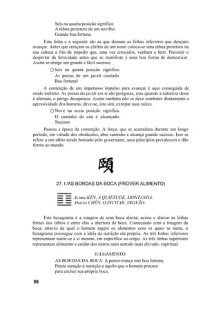 Seis na quarta posição significa:
A tábua protetora de um novilho.
Grande boa fortuna.
Esta linha e a seguinte são as que domam as linhas inferiores que desejam
avançar. Antes que cresçam os chifres de um touro coloca-se uma tábua protetora na
sua cabeça a fim de impedir que, uma vez crescidos, venham a ferir. Prevenir o
despertar da ferocidade antes que se manifeste é uma boa forma de domesticar.
Assim se atinge um grande e fácil sucesso.
○ Seis na quinta posição significa:
As presas de um javali castrado.
Boa fortuna!
A contenção de um impetuoso impulso para avançar é aqui conseguida de
modo indireto. As presas do javali em si são perigosas, mas quando a natureza deste
é alterada, o perigo desaparece. Assim também não se deve combater diretamente a
agressividade dos homens; deve-se, isto sim, extirpar suas raízes.
○ Nove na sexta posição significa:
O caminho do céu é alcançado.
Sucesso.
Passou a época da contenção. A força, que se acumulara durante um longo
período, em virtude dos obstáculos, abre caminho e alcança grande sucesso. Isso se
refere a um sábio sendo honrado pelo governante; seus princípios prevalecem e dão
forma ao mundo.
27. I /AS BORDAS DA BOCA (PROVER ALIMENTO)
Acima KÊN, A QUIETUDE, MONTANHA.
Abaixo CHÊN, O INCITAR, TROVÃO.
Este hexagrama é a imagem de uma boca aberta; acima e abaixo as linhas
firmes dos lábios e entre elas a abertura da boca. Começando com a imagem da
boca, através da qual o homem ingere os alimentos com os quais se nutre, o
hexagrama prossegue com a idéia da nutrição ela própria. As três linhas inferiores
representam nutrir-se a si mesmo, em específico ao corpo. As três linhas superiores
representam alimentar e cuidar dos outros num sentido mais elevado, espiritual.
JULGAMENTO
AS BORDAS DA BOCA. A perseverança traz boa fortuna.
Preste atenção à nutrição e àquilo que o homem procura
para encher sua própria boca.
98
 