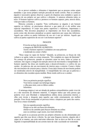Ao se prover cuidados e alimentos é importante que as pessoas certas sejam
atendidas e que nossa própria nutrição proceda de modo correto. Para se conhecer
alguém é necessário apenas observar a quem ele dispensa seus cuidados e quais os
aspectos de seu próprio ser que cultiva e alimenta. A natureza alimenta todos os
seres. O homem superior cultiva e promove os homens capazes, para, através deles,
velar por todos os homens.
Mencius comenta a respeito: 'Tara verificarmos se alguém é um homem
superior ou inferior, só precisamos observar a que parte de si ele atribui uma
especial importância. O corpo tem partes superiores e inferiores, importantes e
secundárias. Não devemos prejudicar as importantes em favor das secundárias,
assim como não devemos prejudicar as partes superiores por causa das inferiores.
Aquele que cultiva as partes inferiores de seu ser é um ser inferior. Aquele que
cultiva as partes superiores de seu ser é um homem superior".
IMAGEM
O trovão na base da montanha:
a imagem de PROVER ALIMENTO.
Assim o homem superior é cuidadoso em suas palavras
e moderado no comer e beber.
"Deus surge no signo do Incitar." Quando, na primavera, as forças da vida
voltam a se agitar, todas as coisas renascem. "Ele completa no signo da Quietude."
No começo da primavera, quando as sementes caem na terra, todas as coisas se
realizam. Isto sugere a imagem da nutrição através de movimento e tranqüilidade. O
homem superior faz disso um modelo para o desenvolvimento e o cultivo de seu
caráter. As palavras são um movimento do interior para o exterior. Comer e beber
são movimentos do exterior para o interior. Essas duas formas de movimento podem
ser moderadas através da tranqüilidade. A tranqüilidade faz com que as palavras e
os alimentos não excedam ajusta medida. Deste modo cultiva-se o caráter.
LINHAS
Nove na primeira posição significa:
Você deixa escapar sua tartaruga mágica
e olha para mim, com os lábios caídos.
Infortúnio.
A tartaruga mágica é um ser dotado de poderes extraordinários; pode viver do
ar e não necessita de alimento material. A imagem indica que uma pessoa que
poderia viver com liberdade e independência abdica dessa autonomia interior, e
olha com inveja e desgosto para aqueles que estão externamente em melhor
posição. Essa inveja mesquinha só provoca ironia e desprezo por parte dos outros.
Isso leva a maus resultados.
Seis na segunda posição significa:
Dirigir-se ao alto em busca de alimento,
afastar-se do caminho para buscar alimento na colina:
caso se continue a agir assim, isso trará infortúnio.
Em geral ou as pessoas provêm seu próprio alimento ou são alimentadas por
aqueles que têm esse dever e direito. Se, por uma fraqueza interior, alguém não é
capaz de se manter, um certo mal-estar sobrevém. Isto se deve ao fato de se estar
fugindo à responsabilidade de um correto meio de vida e aceitando ser sustentado
99
 