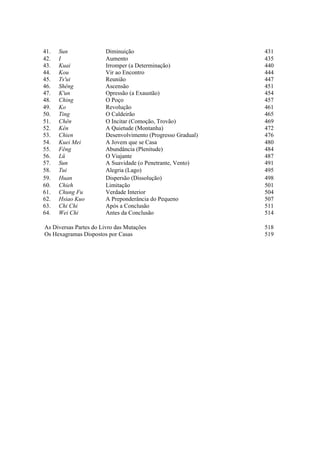 41. Sun Diminuição 431
42. I Aumento 435
43. Kuai Irromper (a Determinação) 440
44. Kou Vir ao Encontro 444
45. Ts'ui Reunião 447
46. Shêng Ascensão 451
47. K'un Opressão (a Exaustão) 454
48. Ching O Poço 457
49. Ko Revolução 461
50. Ting O Caldeirão 465
51. Chên O Incitar (Comoção, Trovão) 469
52. Kên A Quietude (Montanha) 472
53. Chien Desenvolvimento (Progresso Gradual) 476
54. Kuei Mei A Jovem que se Casa 480
55. Fêng Abundância (Plenitude) 484
56. Lü O Viajante 487
57. Sun A Suavidade (o Penetrante, Vento) 491
58. Tui Alegria (Lago) 495
59. Huan Dispersão (Dissolução) 498
60. Chieh Limitação 501
61. Chung Fu Verdade Interior 504
62. Hsiao Kuo A Preponderância do Pequeno 507
63. Chi Chi Após a Conclusão 511
64. Wei Chi Antes da Conclusão 514
As Diversas Partes do Livro das Mutações 518
Os Hexagramas Dispostos por Casas 519
 