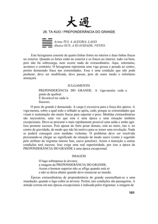 28. TA KUO / PREPONDERÂNCIA DO GRANDE
Acima TUI, A ALEGRIA, LAGO.
Abaixo SUN, A SUAVIDADE, VENTO.
Este hexagrama consiste de quatro linhas fortes no interior e duas linhas fracas
no exterior. Quando os fortes estão no exterior e os fracos no interior, tudo vai bem,
pois não há sobrecarga, nem ocorre nada de extraordinário. Aqui, entretanto,
acontece o contrário. O hexagrama representa uma viga grossa e pesada ao centro,
porém demasiado fraca nas extremidades. Essa é uma condição que não pode
perdurar; deve ser modificada, deve passar, pois de outro modo o infortúnio
ameaçará.
JULGAMENTO
PREPONDERÂNCIA DO GRANDE. A viga-mestra cede a
ponto de quebrar.
É favorável ter onde ir.
Sucesso.
O peso do grande é demasiado. A carga é excessiva para a força dos apoios. A
viga-mestra, sobre a qual todo o telhado se apóia, cede, porque as extremidades que
visam à sustentação são muito fracas para suportar o peso. Medidas extraordinárias
são necessárias, uma vez que esta é uma época e uma situação também
excepcionais. Deve-se procurar o mais rapidamente possível uma saída e então agir.
Isso promete sucesso. Pois apesar do forte pesar demais, está no meio, isto é, no
centro de gravidade, de modo que não há motivo para se temer uma revolução. Nada
se poderá conseguir com medidas violentas. O problema deve ser resolvido
procurando-se chegar ao significado da situação de modo suave (como é sugerido
pelo atributo do trigrama interno Sun, suave penetrar). Assim a transição a outras
condições terá sucesso. Isso exige uma real superioridade, por isso a época da
PREPONDERÂNCIA DO GRANDE é uma época excepcional.
IMAGEM
O lago sobrepassa às árvores:
a imagem da PREPONDERÂNCIA DO GRANDE.
Assim o homem superior não se aflige quando está só
e não se deixa abater quando deve renunciar ao mundo.
Épocas extraordinárias de preponderância do grande assemelham-se a uma
inundação, quando o lago cobre as árvores. Porém, tais condições são passageiras. A
atitude correta em tais épocas excepcionais é indicada pelos trigramas: a imagem de
101
 