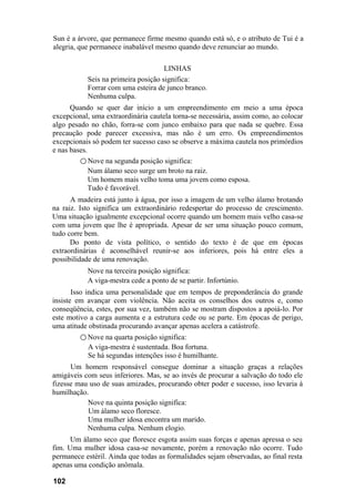 Sun é a árvore, que permanece firme mesmo quando está só, e o atributo de Tui é a
alegria, que permanece inabalável mesmo quando deve renunciar ao mundo.
LINHAS
Seis na primeira posição significa:
Forrar com uma esteira de junco branco.
Nenhuma culpa.
Quando se quer dar início a um empreendimento em meio a uma época
excepcional, uma extraordinária cautela torna-se necessária, assim como, ao colocar
algo pesado no chão, forra-se com junco embaixo para que nada se quebre. Essa
precaução pode parecer excessiva, mas não é um erro. Os empreendimentos
excepcionais só podem ter sucesso caso se observe a máxima cautela nos primórdios
e nas bases.
○ Nove na segunda posição significa:
Num álamo seco surge um broto na raiz.
Um homem mais velho toma uma jovem como esposa.
Tudo é favorável.
A madeira está junto à água, por isso a imagem de um velho álamo brotando
na raiz. Isto significa um extraordinário redespertar do processo de crescimento.
Uma situação igualmente excepcional ocorre quando um homem mais velho casa-se
com uma jovem que lhe é apropriada. Apesar de ser uma situação pouco comum,
tudo corre bem.
Do ponto de vista político, o sentido do texto é de que em épocas
extraordinárias é aconselhável reunir-se aos inferiores, pois há entre eles a
possibilidade de uma renovação.
Nove na terceira posição significa:
A viga-mestra cede a ponto de se partir. Infortúnio.
Isso indica uma personalidade que em tempos de preponderância do grande
insiste em avançar com violência. Não aceita os conselhos dos outros e, como
conseqüência, estes, por sua vez, também não se mostram dispostos a apoiá-lo. Por
este motivo a carga aumenta e a estrutura cede ou se parte. Em épocas de perigo,
uma atitude obstinada procurando avançar apenas acelera a catástrofe.
○ Nove na quarta posição significa:
A viga-mestra é sustentada. Boa fortuna.
Se há segundas intenções isso é humilhante.
Um homem responsável consegue dominar a situação graças a relações
amigáveis com seus inferiores. Mas, se ao invés de procurar a salvação do todo ele
fizesse mau uso de suas amizades, procurando obter poder e sucesso, isso levaria à
humilhação.
Nove na quinta posição significa:
Um álamo seco floresce.
Uma mulher idosa encontra um marido.
Nenhuma culpa. Nenhum elogio.
Um álamo seco que floresce esgota assim suas forças e apenas apressa o seu
fim. Uma mulher idosa casa-se novamente, porém a renovação não ocorre. Tudo
permanece estéril. Ainda que todas as formalidades sejam observadas, ao final resta
apenas uma condição anômala.
102
 
