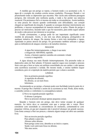 A medida que um perigo se repete, o homem tende a se acostumai a ele. A
água dá o exemplo da conduta correta nessas condições. Prossegue fluindo e vai
preenchendo todas as depressões que encontra. Não vacila ante nenhuma passagem
perigosa, não retrocede ante nenhuma queda, e nada a faz perder sua natureza
essencial. Ela permanece fiel a si mesma em todas as circunstâncias. Assim também,
se uma pessoa for sincera quando confrontada com dificuldades, seu coração
chegará ao significado da situação. E quando se consegue dominar interiormente um
problema, o sucesso acompanhará de maneira natural as ações. Diante do perigo é
preciso ser meticuloso, fazendo tudo o que for necessário, para então seguir adiante
de modo a não perecer por demorar-se no perigo.
Usado corretamente, o perigo pode ter um importante significado como
medida de precaução. Assim, o céu tem sua altura perigosa, protegendo-o de
qualquer tentativa de ataque. Da mesma forma a terra tem montanhas e águas,
separando os países através do perigo. Os governantes também utilizam o perigo
para se defenderem de ataques externos e de tumultos internos.
IMAGEM
A água flui ininterruptamente, e chega à sua meta:
a imagem do AB1SMAL repetido.
Assim, o homem superior caminha em constante virtude
e exerce o magistério.
A água alcança sua meta fluindo ininterruptamente. Ela preenche todas as
depressões antes de fluir adiante. O homem superior segue esse exemplo e procura
fazer com que o bem se torne um atributo consolidado em seu caráter, e não apenas
uma ocorrência ocasional e isolada. Do mesmo modo, o ensino também requer
constância, pois só a repetição da matéria permite que o aluno a assimile.
LINHAS
Seis na primeira posição significa:
A repetição do abismai.
No abismo, se cai num fosso.
Infortúnio.
Acostumando-se ao perigo, o homem pode com facilidade torná-lo parte de si
mesmo. O perigo lhe é familiar e assim ele se acostuma ao mal. Perde, deste modo,
o caminho correto e o infortúnio é a conseqüência natural.
○ Nove na segunda posição significa:
O abismo é perigoso.
Deve-se procurar alcançar apenas pequenas coisas.
Quando o homem está em perigo, não deve tentar escapar de qualquer
maneira. Ao início deve se contentar com que o perigo não o vença. Deve
considerar com serenidade as circunstâncias do momento, contentando-se com
pequenas vitórias, já que por enquanto não é possível alcançar um grande sucesso.
Uma fonte começa a fluir aos poucos, e demora algum tempo até abrir um caminho
livre.
Seis na terceira posição significa:
Para adiante e para trás.
Abismo sobre abismo.
Num perigo como esse, detenha-se ao início e espere.
Senão você cairá num fosso no abismo.
Não atue assim.
104
 