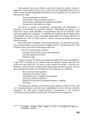 Aqui qualquer passo para diante ou para trás conduz ao perigo. Escapar é
impossível. Assim sendo, deve-se evitar a ação, pois isso mergulharia ainda mais no
perigo. Ainda que seja desagradável permanecer em tal situação, deve-se esperar até
que surja uma saída.
Seis na quarta posição significa:
Uma jarra de vinho, uma tigela de arroz,36
louça de barro, simplesmente entregues pela janela.
Isso por certo não implica em culpa.
Em épocas de perigo as formalidades convencionais são abandonadas. O
principal é a sinceridade. Em condições normais, o funcionário que aspirava a um
cargo devia trazer certas oferendas e recomendações antes de ser nomeado. Tudo
aqui está simplificado ao máximo. As oferendas são modestas, não há ninguém para
recomendá-lo e ele tem de fazer sua própria apresentação. No entanto, não deve se
envergonhar por isso, se existir apenas a sincera intenção de prestar uma ajuda
mútua no perigo.
Outra idéia ainda é sugerida: é através da janela que a luz entra num aposento.
Se, em épocas difíceis, se quer esclarecer alguém, deve-se começar pelo que é mais
evidente e claro, para então se prosseguir a partir daí.
○ Nove na quinta posição significa:
O abismo não está cheio a ponto de transbordar,
está cheio apenas até a borda.
Nenhuma culpa.
O perigo surge de um desejo de ascensão desmedida. Para sair do desfiladeiro,
a água não se acumula em seu interior senão até alcançar o ponto mais baixo da
borda, por onde então flui. Do mesmo modo quando em perigo, o homem deve
procurar a linha de menor resistência para assim poder alcançar sua meta. Em tais
épocas grandes realizações são inexeqüíveis. Sair do perigo já é o suficiente.
Seis na sexta posição significa:
Amarrado com cordas e cabos,
aprisionado entre as muralhas de uma prisão,
cercado de arbustos espinhosos.
Durante três anos não se consegue encontrar o caminho.
Infortúnio.
Um homem que, em meio a um extremo perigo, perde o caminho correto e que
está irremediavelmente envolvido num emaranhado de erros, não tem nenhuma
perspectiva de saída desta situação perigosa. Assemelha-se a um criminoso
amarrado atrás das muralhas de uma prisão cercada de arbustos espinhosos.
36 A tradução habitual, "duas tigelas de arroz", foi corrigida com base nos
comentários chineses.
105
 
