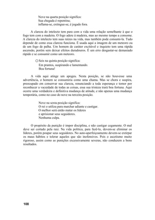 Nove na quarta posição significa:
Sua chegada é repentina;
inflama-se, extingue-se, é jogado fora.
A clareza do intelecto tem para com a vida uma relação semelhante à que o
fogo tem com a madeira. O fogo adere à madeira, mas ao mesmo tempo a consome.
A clareza do intelecto tem suas raízes na vida, mas também pode consumi-la. Tudo
depende de como essa clareza funciona. É usada aqui a imagem de um meteoro ou
de um fogo de palha. Um homem de caráter excitável e inquieto tem uma rápida
ascensão, porém sem deixar efeitos duradouros. É um erro desgastar-se demasiado
rápido e se consumir como um meteoro.
○ Seis na quinta posição significa:
Em prantos, suspirando e lamentando.
Boa fortuna!
A vida aqui atinge um apogeu. Nesta posição, se não houvesse uma
advertência, o homem se consumiria como uma chama. Mas se chora e suspira,
preocupado em conservar sua clareza, renunciando a toda esperança e temor por
reconhecer a vacuidade de todas as coisas, essa sua tristeza trará boa fortuna. Aqui
ocorre uma verdadeira e definitiva mudança de atitude, e não apenas uma mudança
temporária, como no caso do nove na terceira posição.
Nove na sexta posição significa:
O rei o utiliza para marchar adiante e castigar.
O melhor será então matar os líderes
e aprisionar seus seguidores.
Nenhuma culpa.
O propósito da punição é impor disciplina, e não castigar cegamente. O mal
deve ser cortado pela raiz. Na vida política, para fazê-lo, devem-se eliminar os
líderes, porém poupar seus seguidores. No auto-aperfeiçoamento devem-se extirpar
os maus hábitos e tolerar aqueles que são inofensivos. Pois o ascetismo muito
rigoroso, assim como as punições excessivamente severas, não conduzem a bons
resultados.
108
 