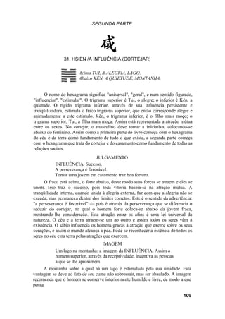 SEGUNDA PARTE
31. HSIEN /A INFLUÊNCIA (CORTEJAR)
Acima TUI, A ALEGRIA, LAGO.
Abaixo KÊN, A QUIETUDE, MONTANHA.
O nome do hexagrama significa "universal", "geral", e num sentido figurado,
"influenciar", "estimular". O trigrama superior é Tui, o alegre; o inferior é Kên, a
quietude. O rígido trigrama inferior, através de sua influência persistente e
tranqüilizadora, estimula o fraco trigrama superior, que então corresponde alegre e
animadamente a este estímulo. Kên, o trigrama inferior, é o filho mais moço; o
trigrama superior, Tui, a filha mais moça. Assim está representada a atração mútua
entre os sexos. No cortejar, o masculino deve tomar a iniciativa, colocando-se
abaixo do feminino. Assim como a primeira parte do livro começa com o hexagrama
do céu e da terra como fundamento de tudo o que existe, a segunda parte começa
com o hexagrama que trata do cortejar e do casamento como fundamento de todas as
relações sociais.
JULGAMENTO
INFLUÊNCIA. Sucesso.
A perseverança é favorável.
Tomar uma jovem em casamento traz boa fortuna.
O fraco está acima, o forte abaixo, deste modo suas forças se atraem e eles se
unem. Isso traz o sucesso, pois toda vitória baseia-se na atração mútua. A
tranqüilidade interna, quando unida à alegria externa, faz com que a alegria não se
exceda, mas permaneça dentro dos limites corretos. Este é o sentido da advertência:
"a perseverança é favorável" — pois é através da perseverança que se diferencia o
seduzir do cortejar, no qual o homem forte coloca-se abaixo da jovem fraca,
mostrando-lhe consideração. Esta atração entre os afins é uma lei universal da
natureza. O céu e a terra atraem-se um ao outro e assim todos os seres vêm à
existência. O sábio influencia os homens graças à atração que exerce sobre os seus
corações, e assim o mundo alcança a paz. Pode-se reconhecer a essência de todos os
seres no céu e na terra pelas atrações que exercem.
IMAGEM
Um lago na montanha: a imagem da INFLUÊNCIA. Assim o
homem superior, através da receptividade, incentiva as pessoas
a que se lhe aproximem.
A montanha sobre a qual há um lago é estimulada pela sua umidade. Esta
vantagem se deve ao fato de seu cume não sobressair, mas ser abaulado. A imagem
recomenda que o homem se conserve interiormente humilde e livre, de modo a que
possa
109
 