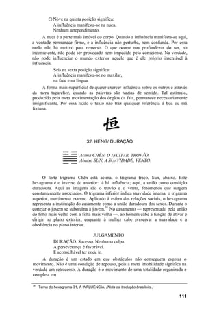 ○ Nove na quinta posição significa:
A influência manifesta-se na nuca.
Nenhum arrependimento.
A nuca é a parte mais imóvel do corpo. Quando a influência manifesta-se aqui,
a vontade permanece firme, e a influência não perturba, nem confunde. Por essa
razão não há motivo para remorso. O que ocorre nas profundezas do ser, no
inconsciente, não pode ser provocado nem impedido pelo consciente. Na verdade,
não pode influenciar o mundo exterior aquele que é ele próprio insensível à
influência.
Seis na sexta posição significa:
A influência manifesta-se no maxilar,
na face e na língua.
A forma mais superficial de querer exercer influência sobre os outros é através
da mera tagarelice, quando as palavras são vazias de sentido. Tal estímulo,
produzido pela mera movimentação dos órgãos da fala, permanece necessariamente
insignificante. Por essa razão o texto não traz qualquer referência à boa ou má
fortuna.
32. HENG/ DURAÇÃO
Acima CHÊN, O INCITAR, TROVÃO.
Abaixo SUN, A SUAVIDADE, VENTO.
O forte trigrama Chên está acima, o trigrama fraco, Sun, abaixo. Este
hexagrama é o inverso do anterior: lá há influência; aqui, a união como condição
duradoura. Aqui as imagens são o trovão e o vento, fenômenos que surgem
constantemente associados. O trigrama inferior indica suavidade interna, o trigrama
superior, movimento externo. Aplicado à esfera das relações sociais, o hexagrama
representa a instituição do casamento como a união duradoura dos sexos. Durante o
cortejar o jovem se subordina à jovem.38
No casamento — representado pela união
do filho mais velho com a filha mais velha —, ao homem cabe a função de ativar e
dirigir no plano exterior, enquanto à mulher cabe preservar a suavidade e a
obediência no plano interior.
JULGAMENTO
DURAÇÃO. Sucesso. Nenhuma culpa.
A perseverança é favorável.
É aconselhável ter onde ir.
A duração é um estado em que obstáculos não conseguem esgotar o
movimento. Não é uma condição de repouso, pois a mera imobilidade significa na
verdade um retrocesso. A duração é o movimento de uma totalidade organizada e
completa em
38
Tema do hexagrama 31, A INFLUÊNCIA. (Nota da tradução brasileira.)
111
 