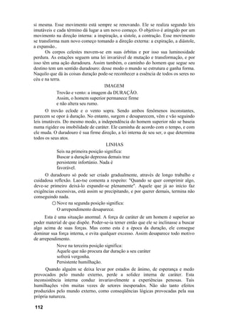 si mesma. Esse movimento está sempre se renovando. Ele se realiza segundo leis
imutáveis e cada término dá lugar a um novo começo. O objetivo é atingido por um
movimento na direção interna: a inspiração, a sístole, a contração. Esse movimento
se transforma num novo começo tomando a direção externa: a expiração, a diástole,
a expansão..
Os corpos celestes movem-se em suas órbitas e por isso sua luminosidade
perdura. As estações seguem uma lei invariável de mutação e transformação, e por
isso têm uma ação duradoura. Assim também, o caminho do homem que segue seu
destino tem um sentido duradouro: desse modo o mundo se estrutura e ganha forma.
Naquilo que dá às coisas duração pode-se reconhecer a essência de todos os seres no
céu e na terra.
IMAGEM
Trovão e vento: a imagem da DURAÇÃO.
Assim, o homem superior permanece firme
e não altera seu rumo.
O trovão eclode e o vento sopra. Sendo ambos fenômenos inconstantes,
parecem se opor à duração. No entanto, surgem e desaparecem, vêm e vão seguindo
leis imutáveis. Do mesmo modo, a independência do homem superior não se baseia
numa rigidez ou imobilidade de caráter. Ele caminha de acordo com o tempo, e com
ele muda. O duradouro é sua firme direção, a lei interna de seu ser, o que determina
todos os seus atos.
LINHAS
Seis na primeira posição significa:
Buscar a duração depressa demais traz
persistente infortúnio. Nada é
favorável.
O duradouro só pode ser criado gradualmente, através de longo trabalho e
cuidadosa reflexão. Lao-tse comenta a respeito: "Quando se quer comprimir algo,
deve-se primeiro deixá-lo expandir-se plenamente". Aquele que já ao início faz
exigências excessivas, está assim se precipitando, e por querer demais, termina não
conseguindo nada.
○ Nove na segunda posição significa:
O arrependimento desaparece.
Esta é uma situação anormal. A força de caráter de um homem é superior ao
poder material de que dispõe. Poder-se-ia temer então que ele se inclinasse a buscar
algo acima de suas forças. Mas como esta é a época da duração, ele consegue
dominar sua força interna, e evita qualquer excesso. Assim desaparece todo motivo
de arrependimento.
Nove na terceira posição significa:
Aquele que não procura dar duração a seu caráter
sofrerá vergonha.
Persistente humilhação.
Quando alguém se deixa levar por estados de ânimo, de esperança e medo
provocados pelo mundo externo, perde a solidez interna de caráter. Esta
inconsistência interna conduz invariavelmente a experiências penosas. Tais
humilhações vêm muitas vezes de setores inesperados. Não são tanto efeitos
produzidos pelo mundo externo, como conseqüências lógicas provocadas pela sua
própria natureza.
112
 