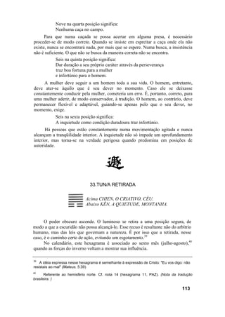 Nove na quarta posição significa:
Nenhuma caça no campo.
Para que numa caçada se possa acertar em alguma presa, é necessário
proceder-se de modo correto. Quando se insiste em espreitar a caça onde ela não
existe, nunca se encontrará nada, por mais que se espere. Numa busca, a insistência
não é suficiente. O que não se busca da maneira correta não se encontra.
Seis na quinta posição significa:
Dar duração a seu próprio caráter através da perseverança
traz boa fortuna para a mulher
e infortúnio para o homem.
A mulher deve seguir a um homem toda a sua vida. O homem, entretanto,
deve ater-se àquilo que é seu dever no momento. Caso ele se deixasse
constantemente conduzir pela mulher, cometeria um erro. É, portanto, correto, para
uma mulher aderir, de modo conservador, à tradição. O homem, ao contrário, deve
permanecer flexível e adaptável, guiando-se apenas pelo que o seu dever, no
momento, exige.
Seis na sexta posição significa:
A inquietude como condição duradoura traz infortúnio.
Há pessoas que estão constantemente numa movimentação agitada e nunca
alcançam a tranqüilidade interior. A inquietude não só impede um aprofundamento
interior, mas torna-se na verdade perigosa quando predomina em posições de
autoridade.
33.TUN/A RETIRADA
Acima CHIEN, O CRIATIVO, CÉU.
Abaixo KÊN, A QUIETUDE, MONTANHA.
O poder obscuro ascende. O luminoso se retira a uma posição segura, de
modo a que a escuridão não possa alcançá-lo. Esse recuo é resultante não do arbítrio
humano, mas das leis que governam a natureza. É por isso que a retirada, nesse
caso, é o caminho certo de ação, evitando um esgotamento.39
No calendário, este hexagrama é associado ao sexto mês (julho-agosto),40
quando as forças do inverno voltam a mostrar sua influência.
39
A idéia expressa nesse hexagrama é semelhante à expressão de Cristo: "Eu vos digo: não
resistais ao mal" (Mateus. 5:39)
40
Referente ao hemisfério norte. Cf. nota 14 (hexagrama 11, PAZ). (Nota da tradução
brasileira. )
113
 