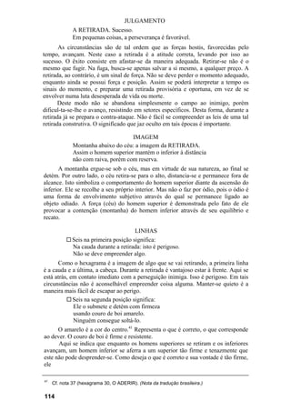 JULGAMENTO
A RETIRADA. Sucesso.
Em pequenas coisas, a perseverança é favorável.
As circunstâncias são de tal ordem que as forças hostis, favorecidas pelo
tempo, avançam. Neste caso a retirada é a atitude correta, levando por isso ao
sucesso. O êxito consiste em afastar-se da maneira adequada. Retirar-se não é o
mesmo que fugir. Na fuga, busca-se apenas salvar a si mesmo, a qualquer preço. A
retirada, ao contrário, é um sinal de força. Não se deve perder o momento adequado,
enquanto ainda se possui força e posição. Assim se poderá interpretar a tempo os
sinais do momento, e preparar uma retirada provisória e oportuna, em vez de se
envolver numa luta desesperada de vida ou morte.
Deste modo não se abandona simplesmente o campo ao inimigo, porém
dificul-ta-se-lhe o avanço, resistindo em setores específicos. Desta forma, durante a
retirada já se prepara o contra-ataque. Não é fácil se compreender as leis de uma tal
retirada construtiva. O significado que jaz oculto em tais épocas é importante.
IMAGEM
Montanha abaixo do céu: a imagem da RETIRADA.
Assim o homem superior mantém o inferior à distância
não com raiva, porém com reserva.
A montanha ergue-se sob o céu, mas em virtude de sua natureza, ao final se
detém. Por outro lado, o céu retira-se para o alto, distancia-se e permanece fora de
alcance. Isto simboliza o comportamento do homem superior diante da ascensão do
inferior. Ele se recolhe a seu próprio interior. Mas não o faz por ódio, pois o ódio é
uma forma de envolvimento subjetivo através do qual se permanece ligado ao
objeto odiado. A força (céu) do homem superior é demonstrada pelo fato de ele
provocar a contenção (montanha) do homem inferior através de seu equilíbrio e
recato.
LINHAS
Seis na primeira posição significa:
Na cauda durante a retirada: isto é perigoso.
Não se deve empreender algo.
Como o hexagrama é a imagem de algo que se vai retirando, a primeira linha
é a cauda e a última, a cabeça. Durante a retirada é vantajoso estar à frente. Aqui se
está atrás, em contato imediato com a perseguição inimiga. Isso é perigoso. Em tais
circunstâncias não é aconselhável empreender coisa alguma. Manter-se quieto é a
maneira mais fácil de escapar ao perigo.
Seis na segunda posição significa:
Ele o submete e detém com firmeza
usando couro de boi amarelo.
Ninguém consegue soltá-lo.
O amarelo é a cor do centro.41
Representa o que é correto, o que corresponde
ao dever. O couro de boi é firme e resistente.
Aqui se indica que enquanto os homens superiores se retiram e os inferiores
avançam, um homem inferior se aferra a um superior tão firme e tenazmente que
este não pode desprender-se. Como deseja o que é correto e sua vontade é tão firme,
ele
41
Cf. nota 37 (hexagrama 30, O ADERIR). (Nota da tradução brasileira.)
114
 