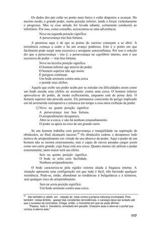 Os dedos dos pés estão no ponto mais baixo e estão dispostos a avançar. Do
mesmo modo, o grande poder, numa posição inferior, tende a forçar violentamente
o progresso. Mas se essa atitude for levada adiante, certamente conduzirá ao
infortúnio. Por isso, como conselho, acrescentou-se uma advertência.
Nove na segunda posição significa:
A perseverança traz boa fortuna.
A premissa aqui é de que as portas do sucesso começam a se abrir. A
resistência começa a ceder e há um avanço poderoso. Este é o ponto em que
facilmente pode surgir uma excessiva e arrogante autoconfiança. Por isso o oráculo
diz que a perseverança - isto é, a perseverança no equilíbrio interno, sem o uso
excessivo do poder — traz boa fortuna.
Nove na terceira posição significa:
O homem inferior age através do poder.
O homem superior não age assim.
É perigoso continuar.
Um bode arremete contra uma cerca
e prende seus chifres.
Aquele que exibe seu poder acaba por se enredar em dificuldades assim como
um bode enreda seus chifres ao arremeter contra uma cerca. O homem inferior
aproveita-se do poder, de modo exibicionista, enquanto está de posse dele. O
homem superior não procede assim. Ele permanece consciente do perigo implicado
em tal arremetida intempestiva e renuncia em tempo a essa mera exibição de poder.
○ Nove na quarta posição significa:
A perseverança traz boa fortuna.
O arrependimento desaparece.
Abre-se a cerca, e não há nenhum emaranhamento.
O poder se apóia no eixo de um grande carro.
Se um homem trabalha com perseverança e tranqüilidade na superação de
obstáculos, ao final alcançará sucesso.44
Os obstáculos cedem, e desaparece todo
motivo de arrependimento em virtude do uso abusivo do poder. Aqui o poder de um
homem não se mostra externamente, mas é capaz de mover pesadas cargas assim
como um carro grande, cuja força está nos eixos. Quanto menos ele utilizar o poder
externamente, tanto maior será seu efeito.
Seis na quinta posição significa:
O bode se solta com facilidade.
Nenhum arrependimento.
O bode caracteriza-se pela rigidez externa aliada à fraqueza interna. A
situação apresenta uma configuração em que tudo é fácil, não havendo qualquer
resistência. Pode-se, então, abandonar as tendências à beligerância e à teimosia,
sem qualquer risco de arrependimento.
Seis na sexta posição significa:
Um bode arremete contra uma cerca.
44
Isto também é válido em relação às lutas contra a própria natureza incompleta. Pois
também nesse âmbito, apesar das constantes reincidências, o cansaço deve ser evitado até
que o sucesso se concretize. Chega, então, o momento em que se pode afirmar:
"Passou todo o transitório, enredado em pecado. Crescem asas e abre-se o portal que
conduz à eterna sala."
117
 