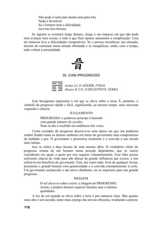 Não pode ir nem para diante nem para trás.
Nada é favorável.
Se o homem nota a dificuldade,
isso traz boa fortuna.
Se alguém se aventura longe demais, chega a um impasse em que não pode
nem avançar nem recuar, e tudo o que fizer apenas aumentará a complicação. Uma
tal teimosia leva a dificuldades insuperáveis. Se a pessoa reconhecer sua situação,
desistir de continuar numa atitude obstinada e se tranqüilizar, então, com o tempo,
tudo voltará à normalidade.
35. CHIN /PROGRESSO
Acima LI, O ADERIR, FOGO.
Abaixo K’UN, O RECEPTIVO, TERRA.
Este hexagrama representa o sol que se eleva sobre a terra, E, portanto, o
símbolo do progresso rápido e fácil, significando, ao mesmo tempo, uma crescente
expansão e clareza.
JULGAMENTO
PROGRESSO: o poderoso príncipe é honrado
com grande número de cavalos.
Num só dia é recebido em audiência três vezes.
Como exemplo do progresso descreve-se uma época em que um poderoso
senhor feudal reúne os demais senhores em torno do governante num compromisso
de lealdade e paz. O governante o presenteia ricamente e o convida a seu círculo
mais íntimo.
Isso se refere a duas facetas de uma mesma idéia. O verdadeiro efeito do
progresso emana de um homem numa posição dependente, que os outros
consideram seu igual, a quem por isso seguem voluntariamente. Esse líder possui
suficiente clareza de visão para não abusar da grande influência que exerce, e sim
utilizá-la em benefício do governante. Este, por outro lado, livre de qualquer inveja,
presenteia o grande homem com generosidade e o convida constantemente à corte.
Um governante esclarecido e um servo obediente, eis os requisitos para um grande
progresso.
IMAGEM
O sol eleva-se sobre a terra: a imagem do PROGRESSO.
Assim, o próprio homem superior ilumina suas evidentes
qualidades.
A luz do sol quando se eleva sobre a terra é por natureza clara. Mas quanto
mais alto o sol ascende, tanto mais emerge das névoas obscuras, irradiando a pureza
118
 