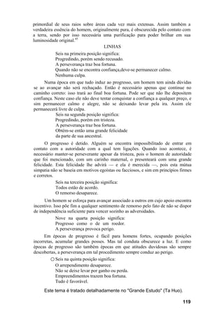 primordial de seus raios sobre áreas cada vez mais extensas. Assim também a
verdadeira essência do homem, originalmente pura, é obscurecida pelo contato com
a terra, sendo por isso necessária uma purificação para poder brilhar em sua
luminosidade original.45
LINHAS
Seis na primeira posição significa:
Progredindo, porém sendo recusado.
A perseverança traz boa fortuna.
Quando não se encontra confiança,deve-se permanecer calmo.
Nenhuma culpa.
Numa época em que tudo induz ao progresso, um homem tem ainda dúvidas
se ao avançar não será rechaçado. Então é necessário apenas que continue no
caminho correto: isso trará ao final boa fortuna. Pode ser que não lhe depositem
confiança. Neste caso ele não deve tentar conquistar a confiança a qualquer preço, e
sim permanecer calmo e alegre, não se deixando levar pela ira. Assim ele
permanecerá livre de culpa.
Seis na segunda posição significa:
Progredindo, porém em tristeza.
A perseverança traz boa fortuna.
Obtém-se então uma grande felicidade
da parte de sua ancestral.
O progresso é detido. Alguém se encontra impossibilitado de entrar em
contato com a autoridade com a qual tem ligações. Quando isso acontece, é
necessário manter-se perseverante apesar da tristeza, pois o homem de autoridade
que foi mencionado, com um carinho maternal, o presenteará com uma grande
felicidade. Esta felicidade lhe advirá — e ela é merecida —, pois esta mútua
simpatia não se baseia em motivos egoístas ou facciosos, e sim em princípios firmes
e corretos.
Seis na terceira posição significa:
Todos estão de acordo.
O remorso desaparece.
Um homem se esforça para avançar associado a outros em cujo apoio encontra
incentivo. Isso põe fim a qualquer sentimento de remorso pelo fato de não se dispor
de independência suficiente para vencer sozinho as adversidades.
Nove na quarta posição significa:
Progresso como o de um roedor.
A perseverança provoca perigo.
Em épocas de progresso é fácil para homens fortes, ocupando posições
incorretas, acumular grandes posses. Mas tal conduta obscurece a luz. E como
épocas de progresso são também épocas em que atitudes duvidosas são sempre
descobertas, a perseverança em tal procedimento sempre conduz ao perigo.
○ Seis na quinta posição significa:
O arrependimento desaparece.
Não se deixe levar por ganho ou perda.
Empreendimentos trazem boa fortuna.
Tudo é favorável.
Este tema é tratado detalhadamente no "Grande Estudo" (Ta Huo).
119
 
