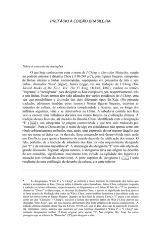 PREFÁCIO A EDIÇÃO BRASILEIRA
Sobre o conceito de mutações
O que hoje conhecemos com o nome de I Ching, o Livro das Mutações, surgiu
no período anterior à dinastia Chou (1150-249 a.C), com figuras lineares, compostas
de linhas inteiras e linhas interrompidas, superpostas em conjuntos de três e seis
linhas, chamados "Kua" (signo). James Legge, em sua tradução do I Ching (The
Sacred Books of lhe East, XVI: The Yi King, Oxford, 1882), cunhou os termos
"trigrama" e "hexagrama" para designar os Kua compostos por, respectivamente, três
e seis linhas. Esses termos têm sido adotados por vários estudiosos do I Ching, uma
vez que possibilitam a distinção dos dois diferentes tipos de Kua. (Na presente
tradução, adotamos também esses termos.) Nessas figuras lineares, estavam as
sementes da cultura, de extraordinária complexidade e riqueza, que, ao longo dos
milênios seguintes, viria a se desenvolver na China. A sabedoria contida nos Kua
veio a exercer uma influência decisiva nos rumos futuros da civilização chinesa. A
tradição desses Kua era, até meados da dinastia Chou, identificada com a designação
“I” ( ), um ideograma de origem controvertida e que tem sido traduzido por
"mutação". Para a China antiga, o nome de algo era considerado não apenas como um
rótulo arbitrariamente atribuído, mas, antes, uma expressão do ser mesmo daquilo que
em seu nome se deixa ver, se desvela. Essa concepção será desenvolvida mais tarde
por Confúcio, para quem a harmonia do mundo depende da retificação dos nomes. O
fato, portanto, de a tradição de sabedoria dos Kua ter sido originalmente designada
por "I" é da máxima importância*. A etimologia do ideograma “I” tem sido objeto de
grande discussão. Segundo alguns autores, o ideograma teria sua origem no desenho
de um camaleão, significando movimento (em virtude da agilidade dos lagartos) e
mutação (em virtude do mimetismo). A parte superior do ideograma ( ) seria
resultante de uma estilização do desenho da cabeça, e a parte inferior
* As designações "Chou I" e "I Ching" se referem a fases distintas na elaboração dos textos que
vieram a acompanhar os Kua. Chou se refere à dinastia cujos fundadores, Wên c Chou, redigiram (segundo
a tradição) os textos referentes, respectivamente, ao Julgamento e as Linhas. O fato de o "I" ter passado a
chamar-se "Chou I" evidencia que, no decorrer da dinastia Chou, o acesso ao significado dos Kua passa a
se fazer através da Mediação dos textos de Wên e Chou, como também demonstra a prevalência cada vez
maior dos textos sobre as figuras lineares. Quando, na fase final da dinastia Chou, o “I” passa a ser editado
como um dos "Clássicos" ("Ching"), inicia-se a leitura dos próprios textos de Wên e Chou através das
chamadas "Dez Asas", que, em sua maioria, apresentam uma forte influência da escola confucionista. (A
tradição chinesa mantém, desde Ssu-ma Ch'ien, 145-86 a.C, que as Dez Asas são de autoria de Confúcio.
Há. entretanto, vários indícios que mostram ser essa hipótese discutível.) "Chou I" e "I Ching" são,
portanto, designações tardias. O título original seria apenas “I”. Nas próprias Dez Asas, há várias
passagens que se referem às "Mutações" ("I") para designar a obra.
 