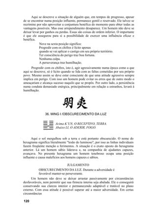 Aqui se descreve a situação de alguém que, em tempos de progresso, apesar
de se encontrar numa posição influente, permanece gentil e reservado. Ele talvez se
recrimine por não aproveitar a conjuntura benéfica do momento para obter todas as
vantagens possíveis. Mas esse arrependimento desaparece. Um homem não deve se
deixar levar por ganhos ou perdas. Essas são coisas de ordem inferior. O importante
é que ele assegurou para si a possibilidade de exercer uma influência eficaz e
benéfica.
Nove na sexta posição significa:
Progredir com os chifres é lícito apenas
quando se vai aplicar o castigo em seu próprio território.
Ter consciência do perigo traz boa fortuna.
Nenhuma culpa.
A perseverança traz humilhação.
Progredir com os chifres, isto é, agir agressivamente numa época como a que
aqui se descreve, só é lícito quando se lida com as faltas cometidas por seu próprio
povo. Mesmo assim se deve estar consciente de que uma atitude agressiva sempre
implica em perigo. Com isso um homem pode evitar os erros que de outro modo o
ameaçariam e alcança sucesso naquilo que se propôs. Por outro lado, a persistência
numa conduta demasiado enérgica, principalmente em relação a estranhos, levará à
humilhação.
36. MING I /OBSCURECIMENTO DA LUZ
Acima K’UN, O RECEPTIVO, TERRA.
Abaixo LI, O ADERIR, FOGO.
Aqui o sol mergulhou sob a terra e está portanto obscurecido. O nome do
hexagrama significa literalmente "lesão do luminoso", por isso as linhas individuais
fazem freqüente menção a ferimentos. A situação é o exato oposto do hexagrama
anterior. Lá um homem sábio liderava e, na companhia de ajudantes capazes,
avançava. No presente hexagrama um homem tenebroso ocupa uma posição
influente e causa malefícios aos homens capazes e sábios.
JULGAMENTO
OBSCURECIMENTO DA LUZ. Durante a adversidade é
favorável manter-se perseverante.
Um homem não deve se deixar arrastar passivamente por circunstâncias
desfavoráveis, nem permitir que sua firmeza interna seja abalada. Ele o conseguirá
conservando sua clareza interior e permanecendo adaptável e tratável no plano
externo. Com essa atitude é possível superar até a maior adversidade. Em certas
circunstâncias
120
 