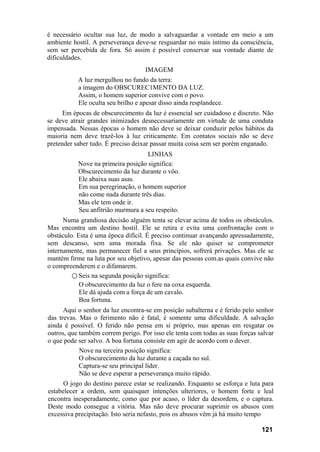 é necessário ocultar sua luz, de modo a salvaguardar a vontade em meio a um
ambiente hostil. A perseverança deve-se resguardar no mais íntimo da consciência,
sem ser percebida de fora. Só assim é possível conservar sua vontade diante de
dificuldades.
IMAGEM
A luz mergulhou no fundo da terra:
a imagem do OBSCUREC1MENTO DA LUZ.
Assim, o homem superior convive com o povo.
Ele oculta seu brilho e apesar disso ainda resplandece.
Em épocas de obscurecimento da luz é essencial ser cuidadoso e discreto. Não
se deve atrair grandes inimizades desnecessariamente em virtude de uma conduta
impensada. Nessas épocas o homem não deve se deixar conduzir pelos hábitos da
maioria nem deve trazê-los à luz criticamente. Em contatos sociais não se deve
pretender saber tudo. É preciso deixar passar muita coisa sem ser porém enganado.
LINHAS
Nove na primeira posição significa:
Obscurecimento da luz durante o vôo.
Ele abaixa suas asas.
Em sua peregrinação, o homem superior
não come nada durante três dias.
Mas ele tem onde ir.
Seu anfitrião murmura a seu respeito.
Numa grandiosa decisão alguém tenta se elevar acima de todos os obstáculos.
Mas encontra um destino hostil. Ele se retira e evita uma confrontação com o
obstáculo. Esta é uma época difícil. É preciso continuar avançando apressadamente,
sem descanso, sem uma morada fixa. Se ele não quiser se comprometer
internamente, mas permanecer fiel a seus princípios, sofrerá privações. Mas ele se
mantém firme na luta por seu objetivo, apesar das pessoas com.as quais convive não
o compreenderem e o difamarem.
○ Seis na segunda posição significa:
O obscurecimento da luz o fere na coxa esquerda.
Ele dá ajuda com a força de um cavalo.
Boa fortuna.
Aqui o senhor da luz encontra-se em posição subalterna e é ferido pelo senhor
das trevas. Mas o ferimento não é fatal, é somente uma dificuldade. A salvação
ainda é possível. O ferido não pensa em si próprio, mas apenas em resgatar os
outros, que também correm perigo. Por isso ele tenta com todas as suas forças salvar
o que pode ser salvo. A boa fortuna consiste em agir de acordo com o dever.
Nove na terceira posição significa:
O obscurecimento da luz durante a caçada no sul.
Captura-se seu principal líder.
Não se deve esperar a perseverança muito rápido.
O jogo do destino parece estar se realizando. Enquanto se esforça e luta para
estabelecer a ordem, sem quaisquer intenções ulteriores, o homem forte e leal
encontra inesperadamente, como que por acaso, o líder da desordem, e o captura.
Deste modo consegue a vitória. Mas não deve procurar suprimir os abusos com
excessiva precipitação. Isto seria nefasto, pois os abusos vêm já há muito tempo
121
 