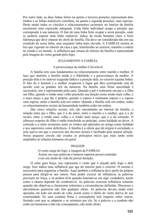 Por outro lado, as duas linhas fortes na quinta e terceira posições representam dois
irmãos e as linhas maleáveis correlatas, na quarta e segunda posições, suas esposas.
Deste modo todos os vínculos e relacionamentos existentes no interior da família
encontram uma expressão adequada. Cada linha individual ocupa a posição que
corresponde à sua natureza. O fato de uma linha forte ocupar a sexta posição, onde
se poderia esperar uma linha maleável, indica de modo bastante claro a forte
liderança que deve emanar do chefe da família. Ela deve ser considerada não em sua
condição de sexta linha, mas enquanto linha mais elevada. A FAMÍLIA mostra as
leis que vigoram no interior da casa e que, transferidas ao exterior, mantêm a ordem
no estado e no mundo. A influência que emana do interior da família é representada
pela imagem do vento gerado pelo fogo.
JULGAMENTO A FAMÍLIA.
A perseverança da mulher é favorável.
A família tem seus fundamentos no relacionamento entre marido e mulher. O
laço que mantém a família unida é a fidelidade e a perseverança da mulher. A
posição dela é no interior (segunda linha) e a posição dele, no exterior (quinta linha).
O fato de o homem e a mulher ocuparem o lugar que lhes corresponde está de
acordo com as grandes leis da natureza. Na família uma firme autoridade é
necessária; isto é representado pelos pais. Quando o pai é realmente um pai e o filho
um filho, quando o irmão mais velho preenche sua função como irmão mais velho, e
o mais moço a que lhe é própria, quando o esposo é realmente esposo e a esposa
uma esposa, então a família está em ordem. Quando a família está em ordem, todos
os relacionamentos sociais da humanidade também estão em ordem.
Das cinco relações sociais, três são encontradas no interior da família: a
relação entre pai e filho, que é a do amor; entre o marido e a mulher, que é a do
recato; entre o irmão mais velho e o irmão mais moço, que é a da correção. O
afetuoso respeito do filho é então transferido ao príncipe, como lealdade ao dever. A
correção e o afeto existentes entre os irmãos são aplicados ao amigo como lealdade
e aos superiores como deferência. A família é a célula que dá origem à sociedade, o
solo nativo em que o exercício dos deveres morais é facilitado pela natural afeição.
Nesse pequeno círculo são criados os princípios éticos que mais tarde serão
ampliados às relações humanas em geral.
IMAGEM
O vento surge do fogo: a imagem da FAMÍLIA.
Assim, em suas palavras o homem superior possui conteúdo
e em seu modo de vida ele possui duração.
O calor gera força; isso representa o vento que é atiçado pelo fogo e dele
surge. Isso indica uma influência que age do interior para o exterior. O mesmo é
necessário para organizar a família. Aqui também a influência deve partir da própria
pessoa para dirigir-se aos outros. Para poder exercer tal influência, as palavras
precisam ter força, e só podem tê-la quando baseiam-se em algo verdadeiro, assim
como a chama depende do combustível. As palavras exercem influência somente
quando são objetivas e claramente referentes a circunstâncias definidas. Discursos e
advertências genéricas não têm qualquer efeito. As palavras devem ainda estar
apoiadas em todo um modo de vida, assim como o efeito do vento deriva de sua
continuidade. Só uma conduta firme e conseqüente terá impacto sobre outros,
fazendo com que se adaptem e se orientem por ela. Se a palavra e a conduta não
estão em harmonia e não são conseqüentes, não terão efeito.
123
 