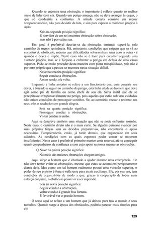Quando se encontra uma obstrução, o importante é refletir quanto ao melhor
meio de lidar com ela. Quando um perigo ameaça, não se deve avançar às cegas, o
que só conduziria a confusões. A atitude correta consiste em recuar
temporariamente, não para desistir da luta, e sim para esperar o momento próprio à
ação.
Seis na segunda posição significa:
O servidor de um rei encontra obstrução sobre obstrução,
mas não é por culpa sua.
Em geral é preferível desviar-se da obstrução, tentando superá-la pelo
caminho de menor resistência. Há, entretanto, condições que exigem que se vá ao
encontro do obstáculo, mesmo que dificuldades sobrevenham uma após a outra - é
quando o dever o impõe. Neste caso não se é livre para escolher segundo uma
vontade própria, mas se é forçado a enfrentar o perigo em defesa de uma causa
superior. Pode-se então proceder desta maneira com plena tranqüilidade, pois não é
por erro próprio que a pessoa se encontra nessa situação difícil.
Nove na terceira posição significa:
Seguir conduz a obstruções.
Assim sendo, ele volta.
Enquanto a linha anterior se refere a um funcionário que, para cumprir seu
dever, é forçado a seguir no caminho do perigo, esta linha alude ao homem que deve
agir como pai de família ou como chefe de seu clã. Seria inútil que ele se
precipitasse irresponsavelmente no perigo, pois aqueles que estão sob seus cuidados
não teriam condições de prosseguir sozinhos. Se, ao contrário, recuar e retornar aos
seus, eles o saudarão com grande alegria.
Seis na quarta posição significa:
Prosseguir conduz a obstruções.
Voltar conduz à união.
Aqui se descreve também uma situação que não se pode enfrentar sozinho.
Neste caso, o caminho direto não é o mais curto. Se alguém quisesse avançar por
suas próprias forças sem os devidos preparativos, não encontraria o apoio
necessário. Compreenderia, então, já tarde demais, que enganou-se em seus
cálculos. As condições com as quais esperava poder contar se mostram
insuficientes. Neste caso é preferível primeiro manter certa reserva, até se conseguir
reunir companheiros de confiança e com cujo apoio se possa superar as obstruções.
○ Nove na quinta posição significa:
No meio das maiores obstruções chegam amigos.
Aqui surge o homem que é chamado a ajudar durante uma emergência. Ele
não deve tentar evitar as obstruções, mesmo que estas se acumulem perigosamente
diante dele. Mas como um tal homem realmente possui uma vocação superior, o
poder de seu espírito é forte o suficiente para atrair auxiliares. Ele, por sua vez, tem
condições de organizá-los de modo a que, graças à cooperação de todos num
esforço conjunto, o obstáculo possa vir a ser superado.
Seis na sexta posição significa:
Seguir conduz a obstruções,
voltar conduz à grande boa fortuna.
É favorável ver o grande homem.
O texto aqui se refere a um homem que já deixou para trás o mundo e seus
tumultos. Quando surge a época dos obstáculos, poderia parecer mais simples para
ele
129
 