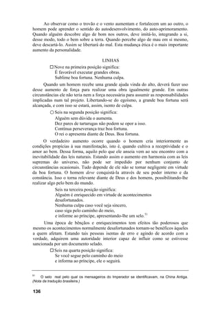 Ao observar como o trovão e o vento aumentam e fortalecem um ao outro, o
homem pode aprender o sentido do autodesenvolvimento, do auto-aprimoramento.
Quando alguém descobre algo de bom nos outros, deve imitá-lo, integrando a si,
desse modo, todo o bem sobre a terra. Quando percebe algo de mau em si mesmo,
deve descartá-lo. Assim se libertará do mal. Esta mudança ética é o mais importante
aumento da personalidade.
LINHAS
Nove na primeira posição significa:
É favorável executar grandes obras.
Sublime boa fortuna. Nenhuma culpa.
Quando um homem recebe uma grande ajuda vinda do alto, deverá fazer uso
desse aumento de força para realizar uma obra igualmente grande. Em outras
circunstâncias ele não teria nem a força necessária para assumir as responsabilidades
implicadas num tal projeto. Libertando-se do egoísmo, a grande boa fortuna será
alcançada, e com isso se estará, assim, isento de culpa.
○ Seis na segunda posição significa:
Alguém sem dúvida o aumenta.
Dez pares de tartarugas não podem se opor a isso.
Contínua perseverança traz boa fortuna.
O rei o apresenta diante de Deus. Boa fortuna.
O verdadeiro aumento ocorre quando o homem cria interiormente as
condições propícias à sua manifestação, isto é, quando cultiva a receptividade e o
amor ao bem. Dessa forma, aquilo pelo que ele anseia vem ao seu encontro com a
inevitabilidade das leis naturais. Estando assim o aumento em harmonia com as leis
supremas do universo, não pode ser impedido por nenhum conjunto de
circunstâncias ocasionais. Tudo depende de ele não se tornar negligente em virtude
da boa fortuna. O homem deve conquistá-la através de seu poder interno e da
constância. Isso o torna relevante diante de Deus e dos homens, possibilitando-lhe
realizar algo pelo bem do mundo.
Seis na terceira posição significa:
Alguém é enriquecido em virtude de acontecimentos
desafortunados.
Nenhuma culpa caso você seja sincero,
caso siga pelo caminho do meio,
e informe ao príncipe, apresentando-lhe um selo.51
Uma época de bênçãos e enriquecimentos tem efeitos tão poderosos que
mesmo os acontecimentos normalmente desafortunados tornam-se benéficos àqueles
a quem afetam. Estando tais pessoas isentas de erro e agindo de acordo com a
verdade, adquirem uma autoridade interior capaz de influir como se estivesse
sancionada por um documento selado.
Seis na quarta posição significa:
Se você segue pelo caminho do meio
e informa ao príncipe, ele o seguirá.
51
O selo real pelo qual os mensageiros do Imperador se identificavam, na China Antiga.
(Nota da tradução brasileira.)
136
 