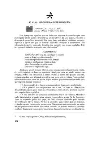 43. KUAI / IRROMPER (A DETERMINAÇÃO)
Este hexagrama significa por um lado uma abertura de caminho após uma
prolongada tensão, como o irromper de um rio através de seus diques, ou como a
descarga de uma chuva torrencial. Por outro lado, aplicado às condições humanas,
significa a época em que os homens inferiores começam a desaparecer. Sua
influência decresce e uma ação decidida abre caminho para novas condições. Este
hexagrama é atribuído ao terceiro mês (abril-maio).52
JULGAMENTO
IRROMPER. Deve-se dar a conhecer o assunto
na corte do rei com determinação.
Deve ser exposto com veracidade. Perigo.
É preciso notificar sua própria cidade.
Não é favorável recorrer às armas.
É favorável empreender algo.
Ainda que um só homem inferior ocupe uma posição influente numa cidade,
ele poderá oprimir os homens superiores. Ainda que uma só paixão subsista no
coração, poderá ela obscurecer a razão. Paixão e razão não podem coexistir,
portanto uma luta sem tréguas é necessária para que o bem prevaleça. Num combate
tenaz do bem contra o mal há, porém, regras precisas que devem ser respeitadas para
que se possa alcançar o sucesso:
1) A determinação deve basear-se numa união da força com a amabilidade.
2) Não é possível um compromisso com o mal; ele deve ser abertamente
desacreditado, sejam quais forem as circunstâncias. Nem se deve procurar encobrir
suas próprias faltas e paixões.
3) A luta não deve ser conduzida diretamente através da violência. Quando o
mal é denunciado e acusado, tende a reagir recorrendo às armas. Se lhe fazemos o
favor de responder golpe por golpe, ao final sairemos perdendo, pois seremos
envolvidos por ódio e paixão. Por isso é necessário começarmos por nós mesmos,
evitando cometer os erros que censuramos. Não encontrando adversário, as armas
do mal perdem naturalmente seu caráter cortante. Do mesmo modo não devemos
combater diretamente nossos próprios defeitos. Enquanto insistirmos em desafiá-los,
52
Cf. nota 14 (hexagrama 11, PAZ). (Nota da tradução brasileira.)
138
Acima TUI, A ALEGRIA, LAGO.
Abaixo CHIEN, O CRIATIVO, CÉU.
 