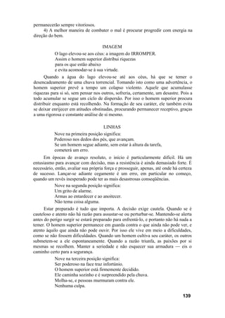 permanecerão sempre vitoriosos.
4) A melhor maneira de combater o mal é procurar progredir com energia na
direção do bem.
IMAGEM
O lago elevou-se aos céus: a imagem do IRROMPER.
Assim o homem superior distribui riquezas
para os que estão abaixo
e evita acomodar-se à sua virtude.
Quando a água do lago elevou-se até aos céus, há que se temer o
desencadeamento de uma chuva torrencial. Tomando isto como uma advertência, o
homem superior prevê a tempo um colapso violento. Aquele que acumulasse
riquezas para si só, sem pensar nos outros, sofreria, certamente, um desastre. Pois a
todo acumular se segue um ciclo de dispersão. Por isso o homem superior procura
distribuir enquanto está recolhendo. Na formação de seu caráter, ele também evita
se deixar enrijecer em atitudes obstinadas, procurando permanecer receptivo, graças
a uma rigorosa e constante análise de si mesmo.
LINHAS
Nove na primeira posição significa:
Poderoso nos dedos dos pés, que avançam.
Se um homem segue adiante, sem estar à altura da tarefa,
cometerá um erro.
Em épocas de avanço resoluto, o início é particularmente difícil. Há um
entusiasmo para avançar com decisão, mas a resistência é ainda demasiado forte. É
necessário, então, avaliar sua própria força e prosseguir, apenas, até onde há certeza
de sucesso. Lançar-se adiante cegamente é um erro, em particular no começo,
quando um revés inesperado pode ter as mais desastrosas conseqüências.
Nove na segunda posição significa:
Um grito de alarme.
Armas ao entardecer e ao anoitecer.
Não tema coisa alguma.
Estar preparado é tudo que importa. A decisão exige cautela. Quando se é
cauteloso e atento não há razão para assustar-se ou perturbar-se. Mantendo-se alerta
antes do perigo surgir se estará preparado para enfrentá-lo, e portanto não há nada a
temer. O homem superior permanece em guarda contra o que ainda não pode ver, e
atento àquilo que ainda não pode ouvir. Por isso ele vive em meio a dificuldades,
como se não fossem dificuldades. Quando um homem cultiva seu caráter, os outros
submetem-se a ele espontaneamente. Quando a razão triunfa, as paixões por si
mesmas se recolhem. Manter a seriedade e não esquecer sua armadura — eis o
caminho certo para a segurança.
Nove na terceira posição significa:
Ser poderoso na face traz infortúnio.
O homem superior está firmemente decidido.
Ele caminha sozinho e é surpreendido pela chuva.
Molha-se, e pessoas murmuram contra ele.
Nenhuma culpa.
139
 