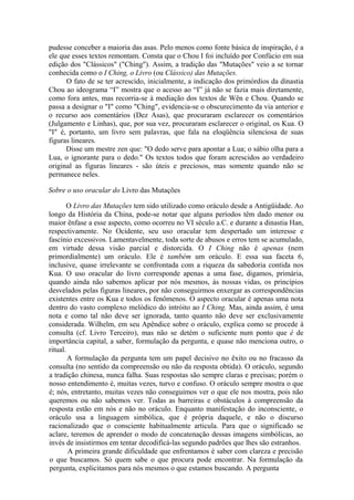 pudesse conceber a maioria das asas. Pelo menos como fonte básica de inspiração, é a
ele que esses textos remontam. Consta que o Chou I foi incluído por Confúcio em sua
edição dos "Clássicos" ("Ching"). Assim, a tradição das "Mutações" veio a se tornar
conhecida como o I Ching, o Livro (ou Clássico) das Mutações.
O fato de se ter acrescido, inicialmente, a indicação dos primórdios da dinastia
Chou ao ideograma “I” mostra que o acesso ao “I” já não se fazia mais diretamente,
como fora antes, mas recorria-se à mediação dos textos de Wên e Chou. Quando se
passa a designar o "I" como "Ching", evidencia-se o obscurecimento da via anterior e
o recurso aos comentários (Dez Asas), que procuraram esclarecer os comentários
(Julgamento e Linhas), que, por sua vez, procuraram esclarecer o original, os Kua. O
"I" é, portanto, um livro sem palavras, que fala na eloqüência silenciosa de suas
figuras lineares.
Disse um mestre zen que: "O dedo serve para apontar a Lua; o sábio olha para a
Lua, o ignorante para o dedo." Os textos todos que foram acrescidos ao verdadeiro
original as figuras lineares - são úteis e preciosos, mas somente quando não se
permanece neles.
Sobre o uso oracular do Livro das Mutações
O Livro das Mutações tem sido utilizado como oráculo desde a Antigüidade. Ao
longo da História da China, pode-se notar que alguns períodos têm dado menor ou
maior ênfase a esse aspecto, como ocorreu no VI século a.C. e durante a dinastia Han,
respectivamente. No Ocidente, seu uso oracular tem despertado um interesse e
fascínio excessivos. Lamentavelmente, toda sorte de abusos e erros tem se acumulado,
em virtude dessa visão parcial e distorcida. O I Ching não é apenas (nem
primordialmente) um oráculo. Ele é também um oráculo. E essa sua faceta 6,
inclusive, quase irrelevante se confrontada com a riqueza da sabedoria contida nos
Kua. O uso oracular do livro corresponde apenas a uma fase, digamos, primária,
quando ainda não sabemos aplicar por nós mesmos, às nossas vidas, os princípios
desvelados pelas figuras lineares, por não conseguirmos enxergar as correspondências
existentes entre os Kua e todos os fenômenos. O aspecto oracular é apenas uma nota
dentro do vasto complexo melódico do intróito ao I Ching. Mas, ainda assim, é uma
nota e como tal não deve ser ignorada, tanto quanto não deve ser exclusivamente
considerada. Wilhelm, em seu Apêndice sobre o oráculo, explica como se procede à
consulta (cf. Livro Terceiro), mas não se detém o suficiente num ponto que é de
importância capital, a saber, formulação da pergunta, e quase não menciona outro, o
ritual.
A formulação da pergunta tem um papel decisivo no êxito ou no fracasso da
consulta (no sentido da compreensão ou não da resposta obtida). O oráculo, segundo
a tradição chinesa, nunca falha. Suas respostas são sempre claras e precisas; porém o
nosso entendimento é, muitas vezes, turvo e confuso. O oráculo sempre mostra o que
é; nós, entretanto, muitas vezes não conseguimos ver o que ele nos mostra, pois não
queremos ou não sabemos ver. Todas as barreiras e obstáculos à compreensão da
resposta estão em nós e não no oráculo. Enquanto manifestação do inconsciente, o
oráculo usa a linguagem simbólica, que é própria daquele, e não o discurso
racionalizado que o consciente habitualmente articula. Para que o significado se
aclare, teremos de aprender o modo de concatenação dessas imagens simbólicas, ao
invés de insistirmos em tentar decodificá-las segundo padrões que lhes são estranhos.
A primeira grande dificuldade que enfrentamos é saber com clareza e precisão
o que buscamos. Só quem sabe o que procura pode encontrar. Na formulação da
pergunta, explicitamos para nós mesmos o que estamos buscando. A pergunta
 