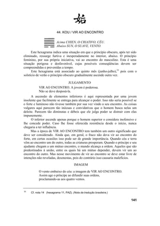 44. KOU / VIR AO ENCONTRO
Acima CHIEN, O CRIATIVO, CÉU.
Abaixo SUN, O SUAVE, VENTO.
Este hexagrama indica uma situação em que o princípio obscuro, após ter sido
eliminado, ressurge furtiva e inesperadamente no interior, abaixo. O princípio
feminino, por sua própria iniciativa, vai ao encontro do masculino. Esta é uma
situação perigosa e desfavorável, cujas possíveis conseqüências devem ser
compreendidas e prevenidas a tempo.
Este hexagrama está associado ao quinto mês (junho-julho),53
pois com o
solstício de verão o princípio obscuro gradualmente ascende outra vez.
JULGAMENTO
VIR AO ENCONTRO. A jovem é poderosa.
Não se deve desposá-la.
A ascensão de elementos inferiores é aqui representada por uma jovem
insolente que facilmente se entrega para alcançar o poder. Isso não seria possível se
o forte e luminoso não tivesse também por sua vez vindo a seu encontro. As coisas
vulgares aqui parecem tão inócuas e convidativas que o homem busca nelas um
deleite. Parecem tão diminutas e débeis que ele julga poder se distrair com elas
impunemente.
O inferior ascende apenas porque o homem superior o considera inofensivo e
lhe concede poder. Caso lhe fosse oferecida resistência desde o início, nunca
chegaria a ter influência.
Mas a época de VIR AO ENCONTRO tem também um outro significado que
deve ser considerado. Ainda que, em geral, o fraco não deva vir ao encontro do
forte, em certas ocasiões isso pode ser de grande importância. Quando céu e terra
vêm ao encontro um do outro, todas as criaturas prosperam. Quando o príncipe e seu
ajudante chegam a um mútuo encontro, o mundo alcança a ordem. Aqueles que são
predestinados à união, entre os quais há um mútuo depender, devem vir um ao
encontro do outro. Mas nesse movimento de vir ao encontro se deve estar livre de
intenções não reveladas, desonestas, pois do contrário isso causaria malefícios.
IMAGEM
O vento embaixo do céu: a imagem de VIR AO ENCONTRO.
Assim age o príncipe ao difundir suas ordens,
proclamando-as aos quatro ventos.
53
Cf. nota 14 (hexagrama 11, PAZ). (Nota da tradução brasileira.)
141
 