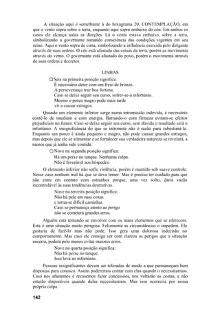 A situação aqui é semelhante à do hexagrama 20, CONTEMPLAÇÃO, em
que o vento sopra sobre a terra, enquanto aqui sopra embaixo do céu. Em ambos os
casos ele alcança todas as direções. Lá o vento estava embaixo, sobre a terra,
simbolizando o governante tomando consciência das condições vigentes em seu
reino. Aqui o vento sopra de cima, simbolizando a influência exercida pelo dirigente
através de suas ordens. O céu está afastado das coisas da terra, porém as movimenta
através do vento. O governante está afastado do povo, porém o movimenta através
de suas ordens e decretos.
LINHAS
Seis na primeira posição significa:
É necessário deter com um freio de bronze.
A perseverança traz boa fortuna.
Caso se deixe seguir seu curso, sofrer-se-á infortúnio.
Mesmo o porco magro pode mais tarde
vir a causar estragos.
Quando um elemento inferior surge numa intromissão indevida, é necessário
contê-lo de imediato e com energia. Barrando-o com firmeza evitam-se efeitos
prejudiciais no futuro. Caso se deixe seguir seu curso, sem dúvida o resultado será o
infortúnio. A insignificância do que se intromete não é razão para subestimá-lo.
Enquanto um porco é ainda pequeno e magro, não pode causar grandes estragos,
mas depois que ele se alimentar e se fortalecer sua verdadeira natureza se revelará, a
menos que já tenha sido contida.
○ Nove na segunda posição significa:
Há um peixe no tanque. Nenhuma culpa.
Não é favorável aos hóspedes.
O elemento inferior não sofre violência, porém é mantido sob suave controle.
Nesse caso nenhum mal há que se deva temer. Mas é preciso ter cuidado para que
não entre em contato com estranhos porque, uma vez solto, daria vazão
incontrolável às suas tendências destrutivas.
Nove na terceira posição significa:
Não há pele em suas coxas
e torna-se difícil caminhar.
Caso se permaneça atento ao perigo
não se cometerá grandes erros.
Alguém está tentando se envolver com os maus elementos que se oferecem.
Esta é uma situação muito perigosa. Felizmente as circunstâncias o impedem. Ele
gostaria de fazê-lo mas não pode. Isso gera uma dolorosa indecisão no
comportamento. Mas caso ele consiga ver com clareza os perigos que a situação
encerra, poderá pelo menos evitar maiores erros.
Nove na quarta posição significa:
Não há peixe no tanque.
Isso leva ao infortúnio.
Pessoas insignificantes devem ser toleradas de modo a que permaneçam bem
dispostas para conosco. Assim poderemos contar com elas quando o necessitarmos.
Caso nos afastemos e recusemos fazer concessões, nos voltarão as costas, e não
estarão disponíveis quando delas necessitarmos. Mas isso ocorreria por nossa
própria culpa.
142
 
