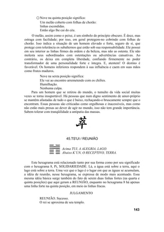 ○ Nove na quinta posição significa:
Um melão coberto com folhas de chorão:
linhas escondidas.
Então algo lhe cai do céu.
O melão, assim como o peixe, é um símbolo do princípio obscuro. É doce, mas
estraga com facilidade; por isso, em geral protegem-no cobrindo com folhas de
chorão. Isso indica a situação de um homem elevado e forte, seguro de si, que
protege com tolerância os subalternos que estão sob sua responsabilidade. Ele possui
em seu interior as linhas firmes da ordem e da beleza, mas não as ostenta. Ele não
molesta seus subordinados com ostentações ou advertências cansativas. Ao
contrário, os deixa em completa liberdade, confiando firmemente no poder
transformador de uma personalidade forte e íntegra. E, atentem! O destino é
favorável. Os homens inferiores respondem à sua influência e caem em suas mãos
como frutos maduros.
Nove na sexta posição significa:
Ele vai ao encontro arremetendo com os chifres.
Humilhação.
Nenhuma culpa.
Para um homem que se retirou do mundo, o tumulto da vida social muitas
vezes se torna insuportável. Há pessoas que num digno sentimento de amor-próprio
se mantêm afastadas de tudo o que é baixo, rechaçando-o bruscamente sempre que o
encontram. Essas pessoas são criticadas como orgulhosas e inacessíveis, mas como
não estão mais presas ao dever de agir no mundo, isso não tem grande importância.
Sabem tolerar com tranqüilidade a antipatia das massas.
45.TS'UI / REUNIÃO
Acima TUI, A ALEGRIA, LAGO.
Abaixo K’UN, O RECEPTIVO, TERRA.
Este hexagrama está relacionado tanto por sua forma como por seu significado
com o hexagrama 8, Pi, SOLIDARIEDADE. Lá, a água está sobre a terra, aqui o
lago está sobre a terra. Uma vez que o lago é o lugar em que as águas se acumulam,
a idéia de reunião, nesse hexagrama, se expressa de modo mais acentuado. Essa
mesma idéia básica surge também do fato de serem duas linhas fortes (na quarta e
quinta posições) que aqui geram a REUNIÃO, enquanto no hexagrama 8 há apenas
uma linha forte na quinta posição, em meio às linhas fracas.
JULGAMENTO
REUNIÃO. Sucesso.
O rei se aproxima de seu templo.
143
 