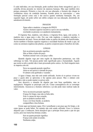 E cada indivíduo, em sua formação, pode usufruir dessa fonte inesgotável, que é a
centelha divina presente no interior da natureza humana. Mas aqui também dois
perigos ameaçam. Primeiro o risco de, em sua educação, o homem não chegar às
verdadeiras raízes da condição humana, ficando preso às convenções — uma
formação parcial como esta é tão nociva quanto nenhuma formação. Ou, em
segundo lugar, ele pode sofrer um súbito colapso em sua educação, desistindo do
autodesenvolvimento.
IMAGEM
Água sobre a madeira: a imagem do POÇO.
Assim o homem superior incentiva o povo em seu trabalho,
exortando as pessoas a se ajudarem mutuamente.
O trigrama Sun, madeira, está abaixo, o trigrama K'an, água, está acima. A
madeira traz a água para o alto. Em sua vida orgânica, a madeira reproduz o
funcionamento do poço. Nessa atividade todas as partes da planta são beneficiadas.
Assim também o homem superior organiza a sociedade humana de modo a que, tal
como na estrutura orgânica das plantas, as partes cooperem para o benefício do todo.
LINHAS
Seis na primeira posição significa:
Não se bebe o barro do poço.
Nenhum animal vem a um poço velho.
Quando alguém vaga por uma região de depressões pantanosas, sua vida
submerge no lodo. Tal pessoa perde todo significado para a humanidade. Aquele
que assim se põe a perder não é mais procurado pelos outros. Ao final ninguém mais
se importa com ele.
Nove na segunda posição significa:
Atira-se nos peixes à entrada do poço.
O cântaro está quebrado e vazando.
A água é limpa, mas não está sendo utilizada. Assim só os peixes vivem no
poço e quem dele se aproxima o faz apenas para pescar. Mas o cântaro está
quebrado e não se pode manter os peixes nele.
Isso descreve a situação de alguém que tem boas qualidades, mas as
negligencia. Ninguém se preocupa com ele. Como conseqüência ele se corrompe
interiormente. Associa-se a homens inferiores e já não pode mais realizar nada de
valor.
Nove na terceira posição significa:
O poço foi limpo, mas não se bebe dele.
Este é o pesar de meu coração,
pois se poderia usufruir dele.
Caso o rei fosse lúcido, se poderia
compartilhar a boa fortuna.
Existe aqui um homem capaz. Ele é semelhante a um poço que foi limpo, e de
cujas águas se pode beber. No entanto não está sendo utilizado. Essa é a tristeza
daqueles que o conhecem. Seria desejável que o príncipe fosse posto a par do que
ocorre, pois isso traria boa fortuna a todos.
Seis na quarta posição significa:
O poço está sendo revestido.
Nenhuma culpa.
152
 