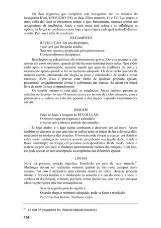Os dois trigramas que compõem este hexagrama são os mesmos do
hexagrama K'uei, OPOSIÇÃO (38), as duas filhas menores, Li e Tui. Lá, porém, a
mais velha das duas se encontrava acima, o que, basicamente, causava apenas um
antagonismo de tendências. Aqui, a mais moça está acima e as influências se
opõem, as forças se combatem como fogo e água (lago), cada qual tentando destruir
a outra. Por isso a idéia de revolução.
JULGAMENTO
REVOLUÇÃO. Em seu dia próprio,
você verá que lhe darão crédito.
Supremo sucesso, propiciado pela perseverança.
O arrependimento desaparece.
Revoluções na vida política são extremamente graves. Deve-se recorrer a elas
apenas em casos extremos, quando já não há mais nenhuma outra saída. Nem todos
estão aptos a empreendê-la; somente aquele que goza da confiança do povo, e
mesmo este apenas quando o faz no momento adequado. Ele deve então proceder da
maneira correta, procurando dar alegria ao povo e orientando-o de modo a evitar
excessos. Além disso é preciso estar isento de qualquer proposta egoísta,
procurando verdadeiramente aliviar o sofrimento das massas. Só assim ele estará
livre de motivos para arrependimento.
Os tempos mudam e, com eles, as exigências. Assim também passam as
estações no decorrer do ano. O mesmo ocorre em termos de ciclos cósmicos, com a
primavera e o outono na vida das pessoas e das nações impondo transformações
sociais.
IMAGEM
Fogo no lago: a imagem da REVOLUÇÃO.
O homem superior organiza o calendário
e marca com clareza o período das estações.
O fogo abaixo e o lago acima combatem e destroem um ao outro. Assim
também no decorrer do ano uma luta se realiza entre as forças da luz e da escuridão,
resultando na mudança das estações. O homem pode chegar a exercer um domínio
sobre essas mudanças na natureza quando, percebendo sua regularidade, divide o
fluxo ininterrupto do tempo em períodos correspondentes. Deste modo, ordem e
clareza surgem em meio à mudança aparentemente caótica das estações. Com isso,
ele pode ajustar-se com antecipação às exigências das diferentes épocas.
LINHAS
Nove na primeira posição significa: Envolvido em pele de vaca amarela.57
Mudanças devem ser realizadas somente quando já não resta qualquer outro
recurso. Por isso é necessário uma extrema reserva ao início. Deve-se procurar
manter a firmeza interior e a moderação (o amarelo é a cor do meio e a vaca, o
símbolo da docilidade), evitando, por hora, tomar iniciativas, uma vez que qualquer
ofensiva prematura terá más conseqüências.
Seis na segunda posição significa:
Quando chega o momento adequado, pode-se fazer a revolução.
Partir traz boa fortuna. Nenhuma culpa.
57
Cf. nota 37 (hexagrama 30). (Nota da tradução brasileira.)
154
 