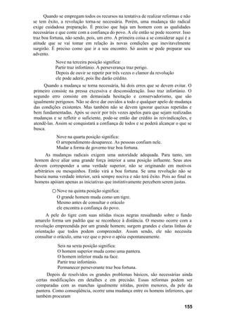 Quando se empregam todos os recursos na tentativa de realizar reformas e não
se tem êxito, a revolução torna-se necessária. Porém, uma mudança tão radical
exige cuidadosa preparação. É preciso que haja um homem com as qualidades
necessárias e que conte com a confiança do povo. A ele então se pode recorrer. Isso
traz boa fortuna, não sendo, pois, um erro. A primeira coisa a se considerar aqui é a
atitude que se vai tomar em relação às novas condições que inevitavelmente
surgirão. É preciso como que ir a seu encontro. Só assim se pode preparar seu
advento.
Nove na terceira posição significa:
Partir traz infortúnio. A perseverança traz perigo.
Depois de ouvir se repetir por três vezes o clamor da revolução
ele pode aderir, pois lhe darão crédito.
Quando a mudança se torna necessária, há dois erros que se devem evitar. O
primeiro consiste na pressa excessiva e desconsideração. Isso traz infortúnio. O
segundo erro consiste em demasiada hesitação e conservadorismo, que são
igualmente perigosos. Não se deve dar ouvidos a todo e qualquer apelo de mudança
das condições existentes. Mas também não se devem ignorar queixas repetidas e
bem fundamentadas. Após se ouvir por três vezes apelos para que sejam realizadas
mudanças e se refletir o suficiente, pode-se então dar crédito às reivindicações, e
atendê-las. Assim se conquistará a confiança de todos e se poderá alcançar o que se
busca.
Nove na quarta posição significa:
O arrependimento desaparece. As pessoas confiam nele.
Mudar a forma de governo traz boa fortuna.
As mudanças radicais exigem uma autoridade adequada. Para tanto, um
homem deve aliar uma grande força interior a uma posição influente. Seus atos
devem corresponder a uma verdade superior, não se originando em motivos
arbitrários ou mesquinhos. Então virá a boa fortuna. Se uma revolução não se
baseia numa verdade interior, será sempre nociva e não terá êxito. Pois ao final os
homens apóiam apenas as iniciativas que instintivamente percebem serem justas.
○ Nove na quinta posição significa:
O grande homem muda como um tigre.
Mesmo antes de consultar o oráculo
ele encontra a confiança do povo.
A pele do tigre com suas nítidas riscas negras ressaltando sobre o fundo
amarelo forma um padrão que se reconhece à distância. O mesmo ocorre com a
revolução empreendida por um grande homem; surgem grandes e claras linhas de
orientação que todos podem compreender. Assim sendo, ele não necessita
consultar o oráculo, uma vez que o povo o apóia espontaneamente.
Seis na sexta posição significa:
O homem superior muda como uma pantera.
O homem inferior muda na face.
Partir traz infortúnio.
Permanecer perseverante traz boa fortuna.
Depois de resolvidos os grandes problemas básicos, são necessárias ainda
certas modificações em detalhes e em precisão. Essas reformas podem ser
comparadas com as manchas igualmente nítidas, porém menores, da pele da
pantera. Como conseqüência, ocorre uma mudança entre os homens inferiores, que
também procuram
155
 