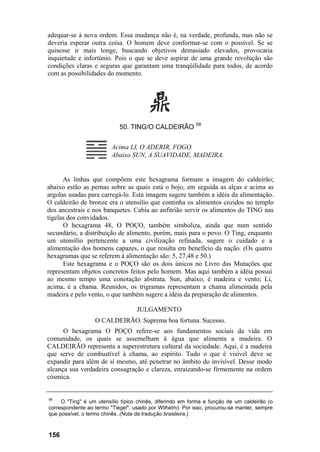 adequar-se à nova ordem. Essa mudança não é, na verdade, profunda, mas não se
deveria esperar outra coisa. O homem deve conformar-se com o possível. Se se
quisesse ir mais longe, buscando objetivos demasiado elevados, provocaria
inquietude e infortúnio. Pois o que se deve aspirar de uma grande revolução são
condições claras e seguras que garantam uma tranqüilidade para todos, de acordo
com as possibilidades do momento.
50. TING/O CALDEIRÃO S8
Acima LI, O ADERIR, FOGO.
Abaixo SUN, A SUAVIDADE, MADEIRA.
As linhas que compõem este hexagrama formam a imagem do caldeirão;
abaixo estão as pernas sobre as quais está o bojo, em seguida as alças e acima as
argolas usadas para carregá-lo. Esta imagem sugere também a idéia da alimentação.
O caldeirão de bronze era o utensílio que continha os alimentos cozidos no templo
dos ancestrais e nos banquetes. Cabia ao anfitrião servir os alimentos do TING nas
tigelas dos convidados.
O hexagrama 48, O POÇO, também simboliza, ainda que num sentido
secundário, a distribuição de alimento, porém, mais para o povo. O Ting, enquanto
um utensílio pertencente a uma civilização refinada, sugere o cuidado e a
alimentação dos homens capazes, o que resulta em benefício da nação. (Os quatro
hexagramas que se referem à alimentação são: 5, 27,48 e 50.)
Este hexagrama e o POÇO são os dois únicos no Livro das Mutações que
representam objetos concretos feitos pelo homem. Mas aqui também a idéia possui
ao mesmo tempo uma conotação abstrata. Sun, abaixo, é madeira e vento; Li,
acima, é a chama. Reunidos, os trigramas representam a chama alimentada pela
madeira e pelo vento, o que também sugere a idéia da preparação de alimentos.
JULGAMENTO
O CALDEIRÃO. Suprema boa fortuna. Sucesso.
O hexagrama O POÇO refere-se aos fundamentos sociais da vida em
comunidade, os quais se assemelham à água que alimenta a madeira. O
CALDEIRÃO representa a superestrutura cultural da sociedade. Aqui, é a madeira
que serve de combustível à chama, ao espírito. Tudo o que é visível deve se
expandir para além de si mesmo, até penetrar no âmbito do invisível. Desse modo
alcança sua verdadeira consagração e clareza, enraizando-se firmemente na ordem
cósmica.
58
O "Ting" é um utensílio típico chinês, diferindo em forma e função de um caldeirão (o
correspondente ao termo "Tiegel", usado por Wilhelm). Por isso, procurou-se manter, sempre
que possível, o termo chinês. (Nota da tradução brasileira.)
156
 