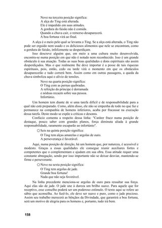 Nove na terceira posição significa:
A alça do Ting está alterada.
Ele é impedido em suas atitudes.
A gordura do faisão não é comida.
Quando a chuva cair, o remorso desaparecerá.
A boa fortuna virá ao final.
A alça é o meio pelo qual se levanta o Ting. Se a alça está alterada, o Ting não
pode ser erguido nem usado e os deliciosos alimentos que nele se encontram, como
a gordura do faisão, infelizmente se desperdiçam.
Isso descreve alguém que, em meio a uma cultura muito desenvolvida,
encontra-se numa posição em que não é notado nem reconhecido. Isso é um grande
obstáculo à sua atuação. Todas as suas boas qualidades e dons espirituais são assim
desperdiçados. Mas o que realmente lhe deve importar é a posse de tais riquezas
espirituais, pois, então, cedo ou tarde virá o momento em que os obstáculos
desaparecerão e tudo correrá bem. Assim como em outras passagens, a queda da
chuva simboliza aqui o alívio de tensões.
Nove na quarta posição significa:
O Ting com as pernas quebradas.
A refeição do príncipe é derramada
e nódoas recaem sobre sua pessoa.
Infortúnio.
Um homem tem diante de si uma tarefa difícil e de responsabilidade para a
qual não está preparado. Como, além disso, ele não se empenha de todo no que faz e
permanece na companhia de homens inferiores, acaba por fracassar na execução
dessa tarefa. Deste modo se expõe a críticas e desonra.
Confúcio comenta a respeito dessa linha: "Caráter fraco numa posição de
destaque, pouco saber com grandes planos, força diminuta aliada à grande
responsabilidade, raramente escaparão ao infortúnio".
○ Seis na quinta posição significa:
O Ting tem alças amarelas e argolas de ouro.
A perseverança é favorável.
Aqui, numa posição de direção, há um homem que, por natureza, é acessível e
modesto. Graças a essas qualidades ele consegue reunir auxiliares fortes e
competentes que o complementam e ajudam em sua obra. Essa atitude requer uma
constante abnegação, sendo por isso importante não se deixar desviar, mantendo-se
firme e perseverante.
○ Nove na sexta posição significa:
O Ting tem argolas de jade.
Grande boa fortuna!
Nada que não seja favorável.
Na linha precedente menciona-se argolas de ouro para ressaltar sua força.
Aqui elas são de jade. O jade une à dureza um brilho suave. Para aquele que for
receptivo, esse conselho poderá ser um poderoso estímulo. O texto aqui se refere ao
sábio que aconselha. Ao fazê-lo, ele deve ser suave e puro, como o jade precioso.
Assim seu trabalho merecerá as bênçãos da Divindade, que garantirá a boa fortuna,
será um motivo de alegria para os homens e, portanto, tudo irá bem.
158
 