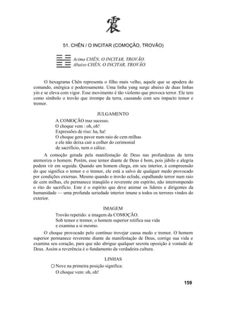 51. CHÊN / O INCITAR (COMOÇÃO, TROVÃO)
Acima CHÊN, O INCITAR, TROVÃO.
Abaixo CHÊN, O INCITAR, TROVÃO.
O hexagrama Chên representa o filho mais velho, aquele que se apodera do
comando, enérgica e poderosamente. Uma linha yang surge abaixo de duas linhas
yin e se eleva com vigor. Esse movimento é tão violento que provoca terror. Ele tem
como símbolo o trovão que irrompe da terra, causando com seu impacto temor e
tremor.
JULGAMENTO
A COMOÇÃO traz sucesso.
O choque vem : oh, oh!
Expressões de riso: ha, ha!
O choque gera pavor num raio de cem milhas
e ele não deixa cair a colher do cerimonial
de sacrifício, nem o cálice.
A comoção gerada pela manifestação de Deus nas profundezas da terra
atemoriza o homem. Porém, esse temor diante de Deus é bom, pois júbilo e alegria
podem vir em seguida. Quando um homem chega, em seu interior, à compreensão
do que significa o temor e o tremor, ele está a salvo de qualquer medo provocado
por condições externas. Mesmo quando o trovão eclode, espalhando terror num raio
de cem milhas, ele permanece tranqüilo e reverente em espírito, não interrompendo
o rito do sacrifício. Este é o espírito que deve animar os líderes e dirigentes da
humanidade — uma profunda seriedade interior imune a todos os terrores vindos do
exterior.
IMAGEM
Trovão repetido: a imagem da COMOÇÃO.
Sob temor e tremor, o homem superior retifica sua vida
e examina a si mesmo.
O choque provocado pelo contínuo trovejar causa medo e tremor. O homem
superior permanece reverente diante da manifestação de Deus, corrige sua vida e
examina seu coração, para que não abrigue qualquer secreta oposição à vontade de
Deus. Assim a reverência é o fundamento da verdadeira cultura.
LINHAS
○ Nove na primeira posição significa:
O choque vem: oh, oh!
159
 
