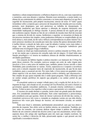 imediatos e afasta temporariamente a influência dispersiva do eu, com suas expectativas
e memórias, com seus desejos e repulsas. Durante esses momentos, a mente tende a se
afastar de seu centramento no arbítrio consciente e se torna mais disponível ao que lhe é
sugerido do inconsciente, pelo próprio inconsciente, através do texto. O "salto" quase
instantâneo sobre a resposta que o processo de lançamento das moedas provoca resulta,
portanto, num despreparo, que será pernicioso ao trabalho de interpretação. A
voracidade imediatista que busca apressar a obtenção da resposta demonstra uma
imaturidade inadequada ao diálogo oracular. A pressa afastará de nós aquilo pelo que
não soubemos esperar. Quanto ao fato de ser o método de moedas mais fácil de executar
que o sistema de divisão de varetas, lembremos o seguinte: se recuarmos já diante de
um processo mecânico tão simples, como poderemos enfrentar as complexidades de um
texto denso e, mais ainda, de tão sutis e difíceis correspondências no plano interno? Se o
mero processo mecânico da consulta por meio das varetas lhe parece demasiado difícil,
é melhor deixar o oráculo de lado, pois o que há adiante é muitas vezes mais árduo, e
exige, isto sim, paciência, perseverança, coragem e disposição inabaláveis para
enfrentar uma investigação longa e trabalhosa.
Quanto ao ritual que tradicionalmente cercava a prática oracular na China, deve-
se ter em mente que o processo de consulta nada tem de mágico. O ritual tinha uma
função psicológica e se inseria na tendência chinesa de abordar ritualisticamente as
atividades quotidianas.
Um conjunto de hábitos ligados à prática oracular e ao manuseio do I Ching faz
parte desse contexto. Por exemplo, usava-se sempre um corte de seda virgem para
envolver o livro e uma caixa de madeira (que, também, jamais tivesse servido a outra
finalidade), para acondicionar as varetas. Assim, expressava-se o respeito e reverência
para com o oráculo enquanto meio de expressão do inconsciente, do que há de mais
verdadeiro, puro e essencial em nós. Por outro lado, o livro nunca era guardado a uma
altura superior à de seu dono, numa advertência contra a idolatria, que obscureceria o
fato simples de que quem responde não é senão quem pergunta. Toda a diferença está
no caráter sempre periférico do aspecto que pergunta e no caráter central do que
responde.
O consulente sentava-se sempre voltado para o sul, a região do Sol, da luz (Li, o
trigrama do fogo, está situado ao sul, no arranjo do Céu Posterior), tal como o faziam os
governantes quando concediam audiências. A posição externa simbolizava a atitude
interna. Voltar-se para a luz significa voltar-se para o que permite ver e entender.
O incenso era usado durante a consulta, assim como em grande parte dos demais
ritos. Era considerado elemento purificador, bem como representava a perseverança,
pela constância com que queima. Antes de iniciar o processo de divisão das varetas, o
consulente curvava-se três vezes e, tomando as cinqüenta varetas em sua mão direita,
passava-as três vezes pela fumaça do incenso, em movimento circular, no sentido
horário.
Todo esse ritual é, entretanto, perfeitamente prescindível, sem que isso altere a
precisão da resposta. Seu efeito seria no âmbito interno, no consulente. Também, por
isso, antes da consulta, era costume dedicar algum tempo à prática da meditação.
Dentro de um contexto cultural tão diverso como o que nos encontramos, talvez vários
aspectos desse rito antigo não signifiquem para nós mais que simples exotismo. Se
assim for, o melhor é deixá-los de lado, preservando apenas o que possuir um real
significado e ressonância interior.
 
