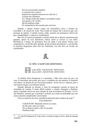 Seis na sexta posição significa:
A comoção traz a ruína e
desperta um espreitar temeroso em redor de si.
Avançar traz infortúnio.
Se o choque ainda não atingiu o seu próprio corpo,
mas apenas o do vizinho,
não há nenhuma culpa.
Os companheiros têm assunto para conversa.
Quando o choque interior atinge sua culminância, priva o homem da
serenidade e da clareza de visão. Num estado de choque não é possível agir com
presença de espírito. A atitude correta, então, consiste em permanecer imóvel até
que a tranqüilidade e a clareza se restabeleçam.
Mas isto só é possível enquanto o homem ainda não se deixou contaminar pela
agitação, apesar de seus desastrosos efeitos serem já visíveis ao seu redor.
Retirando-se a tempo, ele permanece livre de culpa e evita danos. Porém, seus
companheiros, envolvidos pela agitação, já não aceitam advertências e, sem dúvida,
se mostram desgostosos para com ele. Entretanto, isso não deve ser levado em
consideração.
52. KÊN / A QUIETUDE (MONTANHA)
Acima KÊN, A QUIETUDE, MONTANHA.
Abaixo KÊN, A QUIETUDE, MONTANHA.
O símbolo desse hexagrama é a montanha, o filho mais moço do céu e da
terra. O masculino está acima, pois essa é a tendência de sua natureza. O feminino
está abaixo, na direção do seu movimento próprio. Assim, faz-se o repouso, pois o
movimento chegou a seu término natural.
Quando aplicado ao homem, o tema do hexagrama consiste na busca da
serenidade do coração. É muito difícil acalmar o coração. Enquanto o Budismo
aspira à quietude através de uma extinção de todo movimento no Nirvana, o Livro
das Mutações sustenta que a quietude é somente um estado de polaridade que tem
como constante complemento o movimento.
Talvez as palavras do texto contenham indicações para a prática do yoga.60
JULGAMENTO
A QUIETUDE. Mantendo imóveis as costas,
ele não mais sente seu corpo.
Ele se dirige ao pátio e não vê sua gente.
Nenhuma culpa.
60
Cf. nota 59 (hexagrama 50, Ting), sobre o conceito de yoga na China. (Nota da tradução
brasileira.)
161
 