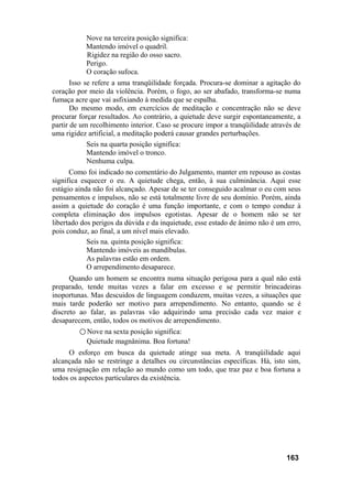 Nove na terceira posição significa:
Mantendo imóvel o quadril.
Rigidez na região do osso sacro.
Perigo.
O coração sufoca.
Isso se refere a uma tranqüilidade forçada. Procura-se dominar a agitação do
coração por meio da violência. Porém, o fogo, ao ser abafado, transforma-se numa
fumaça acre que vai asfixiando à medida que se espalha.
Do mesmo modo, em exercícios de meditação e concentração não se deve
procurar forçar resultados. Ao contrário, a quietude deve surgir espontaneamente, a
partir de um recolhimento interior. Caso se procure impor a tranqüilidade através de
uma rigidez artificial, a meditação poderá causar grandes perturbações.
Seis na quarta posição significa:
Mantendo imóvel o tronco.
Nenhuma culpa.
Como foi indicado no comentário do Julgamento, manter em repouso as costas
significa esquecer o eu. A quietude chega, então, à sua culminância. Aqui esse
estágio ainda não foi alcançado. Apesar de se ter conseguido acalmar o eu com seus
pensamentos e impulsos, não se está totalmente livre de seu domínio. Porém, ainda
assim a quietude do coração é uma função importante, e com o tempo conduz à
completa eliminação dos impulsos egotistas. Apesar de o homem não se ter
libertado dos perigos da dúvida e da inquietude, esse estado de ânimo não é um erro,
pois conduz, ao final, a um nível mais elevado.
Seis na. quinta posição significa:
Mantendo imóveis as mandíbulas.
As palavras estão em ordem.
O arrependimento desaparece.
Quando um homem se encontra numa situação perigosa para a qual não está
preparado, tende muitas vezes a falar em excesso e se permitir brincadeiras
inoportunas. Mas descuidos de linguagem conduzem, muitas vezes, a situações que
mais tarde poderão ser motivo para arrependimento. No entanto, quando se é
discreto ao falar, as palavras vão adquirindo uma precisão cada vez maior e
desaparecem, então, todos os motivos de arrependimento.
○ Nove na sexta posição significa:
Quietude magnânima. Boa fortuna!
O esforço em busca da quietude atinge sua meta. A tranqüilidade aqui
alcançada não se restringe a detalhes ou circunstâncias específicas. Há, isto sim,
uma resignação em relação ao mundo como um todo, que traz paz e boa fortuna a
todos os aspectos particulares da existência.
163
 
