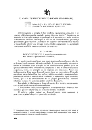 53. CHIEN / DESENVOLVIMENTO (PROGRESSO GRADUAL)
ESTE Hexagrama se compõe de Sun (madeira, o penetrante; acima, isto e, no
exterior, e Kên (a montanha, quietude) abaixo, isto é, no interior.62
Uma árvore na
montanha se desenvolve devagar, segundo as leis de sua natureza, e assim mantém-
se firmemente enraizada. Isso sugere a idéia de um desenvolvimento que avança
gradualmente, passo a passo. Os atributos dos trigramas também indicam o mesmo:
a tranqüilidade interior que protege contra atitudes precipitadas e a penetração
exterior que possibilita o desenvolvimento e o progresso.
JULGAMENTO
DESENVOLVIMENTO. A jovem é dada em casamento.
Boa fortuna! A perseverança é favorável.
Os acontecimentos que levam uma jovem a acompanhar um homem até o lar
se desenvolvem lentamente. Várias formalidades devem ser cumpridas antes que se
realize o casamento. Esse princípio de um desenvolvimento gradual pode ser
aplicado também a outras circunstâncias, sempre que se trate de corretas relações de
cooperação, como, por exemplo, ao se empregar um funcionário. Nesse caso
também se deve deixar que o desenvolvimento siga o seu curso próprio. Uma ação
precipitada não seria benéfica. Isso, enfim, é válido em relação a qualquer esforço
para exercer influência sobre os outros. Para tanto, o importante é seguir o caminho
correto, que é o do aprimoramento de sua própria personalidade. Nenhuma
influência exercida por agitadores poderá ter efeitos duradouros.
Em relação à vida interior, o desenvolvimento deve seguir o mesmo curso,
caso se queiram alcançar resultados duradouros.
A tranqüilidade interior deve exprimir-se exteriormente sob a forma de uma
suavidade que sabe adaptar-se e que ao mesmo tempo é penetrante.
O próprio caráter gradual do desenvolvimento torna necessária a
perseverança, pois só ela poderá garantir-lhe a eficácia.
62
O trigrama básico inferior, isto é, aquele que é formado pelas linhas um, dois e três, é
considerado interior. O trigrama básico superior, formado pelas linhas quatro, cinco e seis, é
considerado exterior. (Nota da tradução brasileira.)
164
Acima SUN, A SUA V1DADE, VENTO, MADEIRA.
Abaixo KÊN, A QUIETUDE, MONTANHA.
 