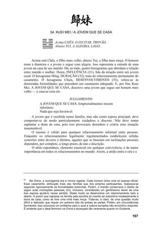54. KUEI MEI / A JOVEM QUE SE CASA
Acima CHÊN, O INCITAR, TROVÃO.
Abaixo TUI, A ALEGRIA, LAGO.
Acima está Chên, o filho mais velho; abaixo Tui, a filha mais moça. O homem
toma a dianteira e a jovem o segue com alegria. Isso representa a entrada de uma
jovem na casa de seu marido. Há, ao todo, quatro hexagramas que abordam a relação
entre marido e mulher. Hsien, INFLUÊNCIA (31), fala da atração entre um jovem
casal. O hexagrama Hêng, DURAÇÃO (32), trata do relacionamento permanente do
casamento. O hexagrama Chien, DESENVOLVIMENTO (53), refere-se às
demoradas formalidades que precedem um casamento adequado. E, por fim, Kuei
Mei, A JOVEM QUE SE CASA, descreve uma jovem que segue um homem mais
velho — e casa-se com ele.
JULGAMENTO
A JOVEM QUE SE CASA. Empreendimentos trazem
infortúnio.
Nada que seja favorável.
A jovem que é recebida numa família, mas não como esposa principal, deve
comportar-se de modo particularmente cuidadoso e discreto. Não deve tentar
suplantar a dona da casa, pois isso provocaria desordem e criaria uma situação
insustentável.
O mesmo é válido para qualquer relacionamento informal entre pessoas.
Enquanto os relacionamentos legalmente regulamentados estabelecem sólidas
conexões entre deveres e direitos, aqueles que se baseiam em inclinações pessoais
dependem, por completo, a longo prazo, de tato e discrição.
O afeto espontâneo, elemento essencial em qualquer convivência, é da maior
importância em todos os relacionamentos no mundo. Assim, a união entre o céu e a
63
Na China, a monogamia era a norma vigente. Cada homem tinha uma só esposa oficial.
Esse casamento, atribuição mais das famílias que dos próprios participantes, realizava-se
seguindo rigorosamente as formalidades prescritas. Porém, o marido conservava o direito de
seguir suas inclinações pessoais. Era, inclusive, considerado um gentilíssimo dever de uma
boa esposa ajudá-lo nesse sentido. Deste modo se desenvolvia um relacionamento belo e
aberto. A jovem que ingressa na família pela escolha do marido se subordina modestamente à
dona da casa, como se fora uma irmã mais moça. Trata-se, é claro, de uma questão muito
difícil e delicada, que requer um extremo tato de ambas as partes. Porém, em circunstâncias
favoráveis, isso soluciona um problema para o qual a cultura européia não encontrou resposta.
É evidente que o ideal feminino na China é alcançado tão raramente quanto no Ocidente.
167
 