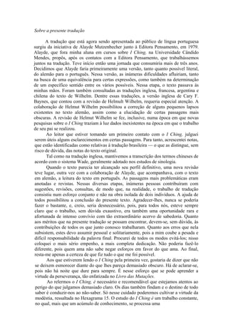 Sobre a presente tradução
A tradução que está agora sendo apresentada ao público de língua portuguesa
surgiu da iniciativa de Alayde Mutzenbecher junto à Editora Pensamento, em 1979.
Alayde, que fora minha aluna em cursos sobre I Ching, na Universidade Cândido
Mendes, propôs, após os contatos com a Editora Pensamento, que trabalhássemos
juntos na tradução. Teve início então uma jornada que consumiria mais de três anos.
Decidimos que Alayde faria primeiramente uma versão, tanto quanto possível literal,
do alemão para o português. Nessa versão, as inúmeras dificuldades afluiriam, tanto
na busca de uma equivalência para certas expressões, como também na determinação
de um específico sentido entre os vários possíveis. Nessa etapa, o texto passava às
minhas mãos. Foram também consultadas as traduções inglesa, francesa, argentina e
chilena do texto de Wilhelm. Dentre essas traduções, a versão inglesa de Cary F.
Baynes, que contou com a revisão de Helmult Wilhelm, requeria especial atenção. A
colaboração de Helmut Wilhelm possibilitou a correção de alguns pequenos lapsos
existentes no texto alemão, assim como a elucidação de certas passagens mais
obscuras. A revisão de Helmut Wilhelm se fez, inclusive, numa época em que novas
pesquisas sobre o I Ching traziam à luz dados inexistentes na época em que o trabalho
de seu pai se realizou.
Ao leitor que estiver tomando um primeiro contato com o I Ching, julguei
serem úteis alguns esclarecimentos em certas passagens. Para tanto, acrescentei notas,
que estão identificadas como relativas à tradução brasileira — o que as distingue, sem
risco de dúvida, das notas do texto original.
Tal como na tradução inglesa, mantivemos a transcrição dos termos chineses de
acordo com o sistema Wade, geralmente adotado nos estudos de sinologia.
Quando o texto parecia ter alcançado seu perfil definitivo, uma nova revisão
teve lugar, outra vez com a colaboração de Alayde, que acompanhava, com o texto
em alemão, a leitura do texto em português. As passagens mais problemáticas eram
anotadas e revistas. Nessas diversas etapas, inúmeras pessoas contribuíram com
sugestões, revisões, consultas, de modo que, na realidade, o trabalho de tradução
consistiu num esforço conjunto e não na obra isolada de dois indivíduos. A ajuda de
todos possibilitou a conclusão do presente texto. Agradecer-lhes, nunca se poderia
fazer o bastante, e, creio, seria desnecessário, pois, para todos nós, esteve sempre
claro que o trabalho, sem dúvida exaustivo, era também uma oportunidade rara e
afortunada de intenso convívio com tão extraordinário acervo de sabedoria. Quanto
aos méritos que na presente tradução se possam encontrar, devem-se, sem dúvida, às
contribuições de todos os que junto conosco trabalharam. Quanto aos erros que nela
subsistem, estes devo assumir pessoal e solitariamente, pois a mim coube a pesada e
difícil responsabilidade da palavra final. Procurei de todos os modos evitá-los; nisso
coloquei o mais sério empenho, a mais completa dedicação. Não poderia fazê-lo
diferente, pois quem ama não sabe negar esforços em favor do que ama. Ao final,
resta-me apenas a certeza de que fiz tudo o que me foi possível.
Aos que estiverem lendo o I Ching pela primeira vez, gostaria de dizer que não
se deixem esmorecer diante do que lhes pareça demasiado obscuro. Há de aclarar-se,
pois não há noite que dure para sempre. É nesse esforço que se pode aprender a
virtude da perseverança, tão enfatizada no Livro das Mutações.
Ao relermos o I Ching, é necessário e recomendável que estejamos atentos ao
perigo do que julgamos demasiado claro. Os dias também findam e o destino de todo
saber é conduzir-nos ao não-saber. Só nesse cuidado poderemos cultivar a virtude da
modéstia, ressaltada no Hexagrama 15. O estudo do I Ching é um trabalho constante,
no qual, mais que um acúmulo de conhecimento, se processa uma
 