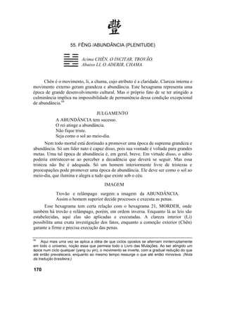 55. FÊNG /ABUNDÂNCIA (PLENITUDE)
Acima CHÊN, O INCITAR, TROVÃO.
Abaixo LI, O ADERIR, CHAMA.
Chên é o movimento, li, a chama, cujo atributo é a claridade. Clareza interna e
movimento externo geram grandeza e abundância. Este hexagrama representa uma
época de grande desenvolvimento cultural. Mas o próprio fato de se ter atingido a
culminância implica na impossibilidade de permanência dessa condição excepcional
de abundância.64
JULGAMENTO
A ABUNDÂNCIA tem sucesso.
O rei atinge a abundância.
Não fique triste.
Seja como o sol ao meio-dia.
Nem todo mortal está destinado a promover uma época de suprema grandeza e
abundância. Só um líder nato é capaz disso, pois sua vontade é voltada para grandes
metas. Uma tal época de abundância é, em geral, breve. Em virtude disso, o sábio
poderia entristecer-se ao perceber a decadência que deverá se seguir. Mas essa
tristeza não lhe é adequada. Só um homem interiormente livre de tristezas e
preocupações pode promover uma época de abundância. Ele deve ser como o sol ao
meio-dia, que ilumina e alegra a tudo que existe sob o céu.
IMAGEM
Trovão e relâmpago surgem: a imagem da ABUNDÂNCIA.
Assim o homem superior decide processos e executa as penas.
Esse hexagrama tem certa relação com o hexagrama 21, MORDER, onde
também há trovão e relâmpago, porém, em ordem inversa. Enquanto lá as leis são
estabelecidas, aqui elas são aplicadas e executadas. A clareza interior (Li)
possibilita uma exata investigação dos fatos, enquanto a comoção exterior (Chên)
garante a firme e precisa execução das penas.
64
Aqui mais uma vez se aplica a idéia de que ciclos opostos se alternam ininterruptamente
em todo o universo, noção essa que permeia todo o Livro das Mutações. Ao ser atingido um
ápice num ciclo qualquer (yang ou yin), o movimento se inverte, com a gradual redução do que
até então prevalecera, enquanto ao mesmo tempo ressurge o que até então minorava. (Nota
da tradução brasileira.)
170
 